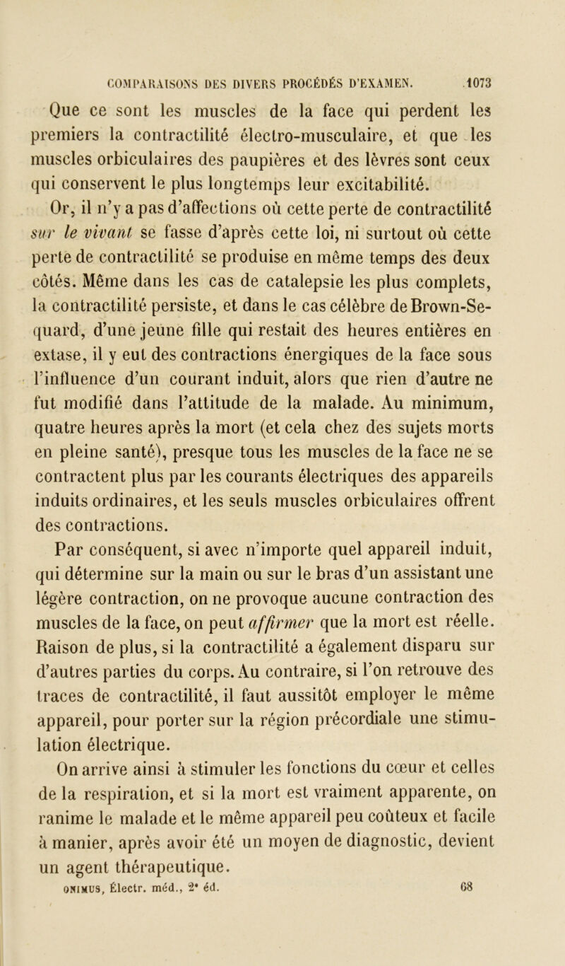 Que ce sont les muscles de la face qui perdent les premiers la contractilité électro-musculaire, et que les muscles orbiculaires des paupières et des lèvres sont ceux qui conservent le plus longtemps leur excitabilité. Or, il n’y a pas d’affections où cette perte de contractilité sur le vivant se fasse d’après cette loi, ni surtout où cette perte de contractilité se produise en même temps des deux côtés. Même dans les cas de catalepsie les plus complets, la contractilité persiste, et dans le cas célèbre deBrown-Se- quard, d’une jeune fille qui restait des heures entières en extase, il y eut des contractions énergiques de la face sous • l’influence d’un courant induit, alors que rien d’autre ne fut modifié dans l’attitude de la malade. Au minimum, quatre heures après la mort (et cela chez des sujets morts en pleine santé), presque tous les muscles de la face ne se contractent plus par les courants électriques des appareils induits ordinaires, et les seuls muscles orbiculaires offrent des contractions. Par conséquent, si avec n’importe quel appareil induit, qui détermine sur la main ou sur le bras d’un assistant une légère contraction, on ne provoque aucune contraction des muscles de la face, on peut affirmer que la mort est réelle. Raison de plus, si la contractilité a également disparu sur d’autres parties du corps, ku contraire, si l’on retrouve des traces de contractilité, il faut aussitôt employer le même appareil, pour porter sur la région précordiale une stimu- lation électrique. On arrive ainsi à stimuler les fonctions du cœur et celles de la respiration, et si la mort est vraiment apparente, on ranime le malade et le même appareil peu coûteux et facile à manier, après avoir été un moyen de diagnostic, devient un agent thérapeutique. ONIMUS, Électr. méd., 2* éd. 68