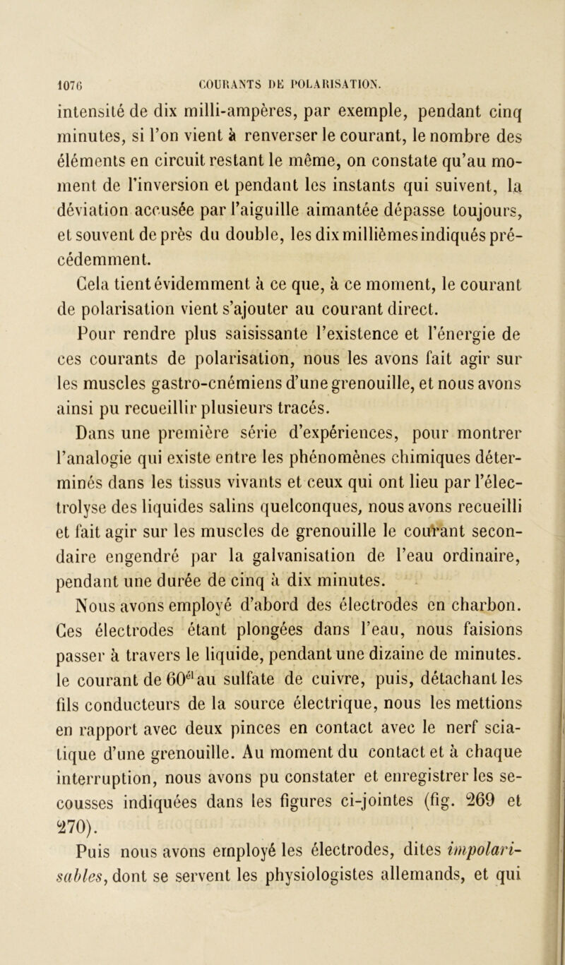 intensité de dix milli-ampères, par exemple, pendant cinq minutes, si Ton vient à renverser le courant, le nombre des éléments en circuit restant le même, on constate qu’au mo- ment de rinversion et pendant les instants qui suivent, la déviation accusée par l’aiguille aimantée dépasse toujours, et souvent de près du double, les dix millièmes indiqués pré- cédemment. Cela tient évidemment à ce que, à ce moment, le courant de polarisation vient s’ajouter au courant direct. Pour rendre plus saisissante l’existence et l’énergie de ces courants de polarisation, nous les avons fait agir sur les muscles gastro-cnémiens d’une grenouille, et nous avons ainsi pu recueillir plusieurs tracés. Dans une première série d’expériences, pour montrer l’analogie qui existe entre les phénomènes chimiques déter- minés dans les tissus vivants et ceux qui ont lieu par l’élec- trolyse des liquides salins quelconques, nous avons recueilli et fait agir sur les muscles de grenouille le couVant secon- daire engendré par la galvanisation de l’eau ordinaire, pendant une durée de cinq à dix minutes. Nous avons employé d’abord des électrodes en charbon. Ces électrodes étant plongées dans l’eau, nous faisions passer à travers le liquide, pendant une dizaine de minutes, le courant de 60®‘au sulfate de cuivre, puis, détachant les fils conducteurs de la source électrique, nous les mettions en rapport avec deux pinces en contact avec le nerf scia- tique d’une grenouille. Au moment du contact et à chaque interruption, nous avons pu constater et enregistrer les se- cousses indiquées dans les figures ci-jointes (fig. 269 et 270). Puis nous avons employé les électrodes, dites impolari- sables, dont se servent les physiologistes allemands, et qui