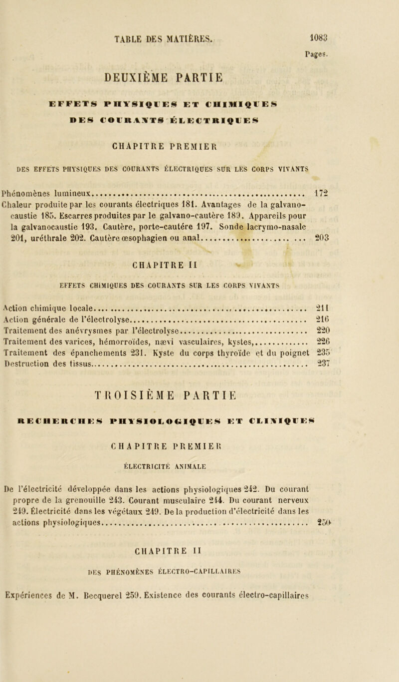 Pages. DEUXIÈME PARTIE EFFETS PHTSI^FES ET CUIlIli^FES DES COFRAITTS'ÉLECTRIQFES CHAPITRE PREMIER DES EFFETS PHYSIQUES DES COURANTS ÉLECTRIQUES SUR LES CORPS VIVANTS Phénomènes lumineu.K 172 Chaleur produite par les courants électriques 181. Avantages de la galvano- caustie 185. Escarres produites par le galvano-cautère 189. Appareils pour la galvanocaustie 193. Cautère, porte-cautére 197. Sonde lacrymo-nasale 201, uréthrale 202. Cautère œsophagien ou anal 203 CHAPITRE II EFFETS CHIMIQUES DES COURANTS SUR LES CORPS VIVANTS Action chimique locale 211 Action générale de l’électrolyse 216 Traitement des anévrysmes par l’électrolyse 220 Traitement des varices, hémorroïdes, nævi vasculaires, kystes, 226 Traitement des épanchements 231. Kyste du corps thyroïde et du poignet 235 Destruction des tissus 237 TROISIÈME PARTIE REFHERCIIE^ P RT S1OE O OIQ FE N ET CEIAIQFEN CHAPITRE PREMIER ÉLECTRICITÉ ANIMALE De l’électricité développée dans les actions physiologiques 242. Du courant propre de la grenouille 243. Courant musculaire 244. Du courant nerveux 249. Électricité dans les végétaux 249. Delà production d’électricité dans les actions physiologiques 250 CHAPITRE II DES PHÉNOMÈNES ÉLECTRO-CAPILLAIRES Expériences de M. Becquerel 259. Existence des courants électro-capillaires