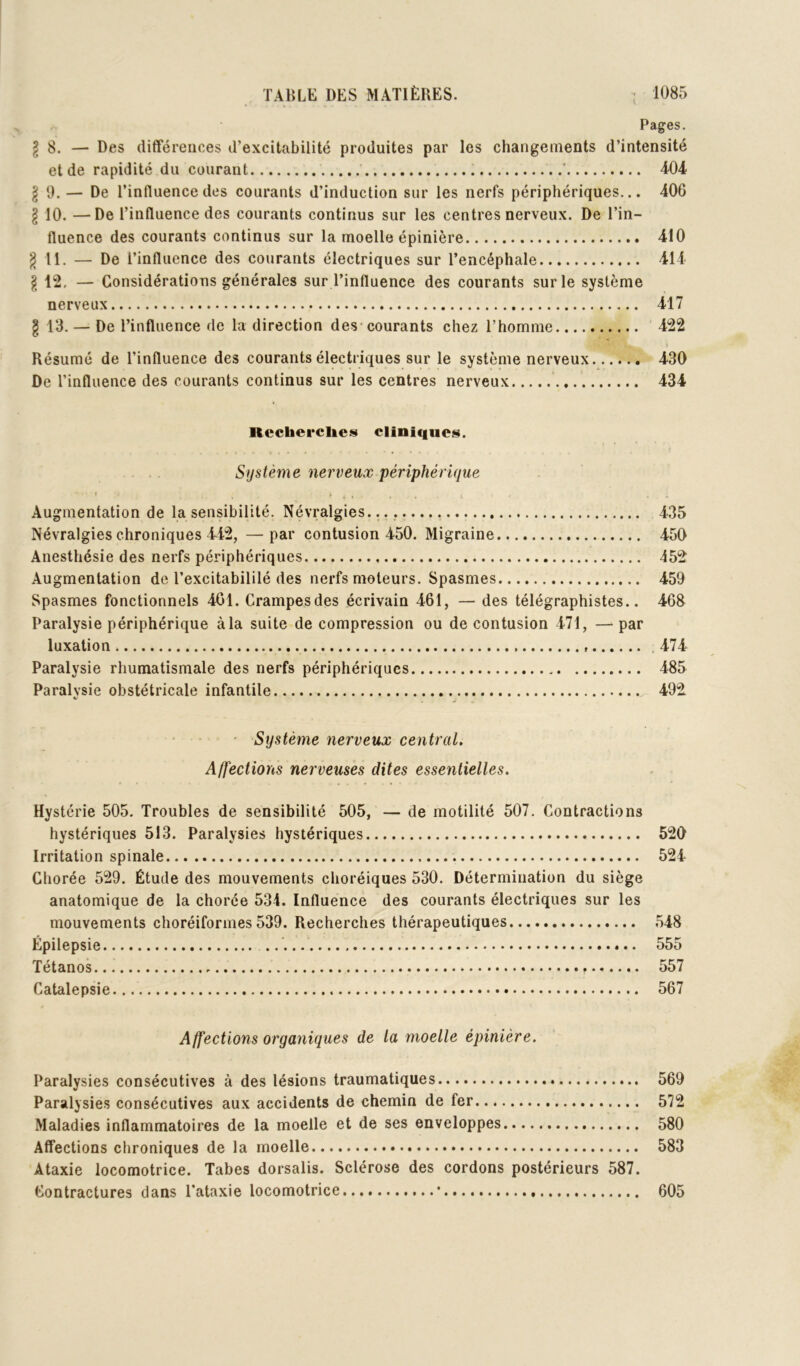 Pages. ^8. — Des différences d’excitabilité produites par les changements d’intensité et de rapidité du courant ’ T04 I 0. — De l’influence des courants d’induction sur les nerfs périphériques... 406 I 10. —De l’influence des courants continus sur les centres nerveux. De l’in- fluence des courants continus sur la moelle épinière 410 ^ II. — De l’influence des courants électriques sur l’encéphale 414 I 12. — Considérations générales sur l’influence des courants sur le système nerveux 417 g 13. — De l’influence de la direction des-courants chez l’homme 422 Résumé de l’influence des courants électriques sur le système nerveux 430 De l’influence des courants continus sur les centres nerveux 434 Rccherclieis cliniques. Système nerveux périphérique I , _ Augmentation de la sensibilité. Névralgies. 435 Névralgies chroniques 442, —par contusion 450. Migraine 450 Anesthésie des nerfs périphériques 452 Augmentation de l’excitabililé des nerfs moteurs. Spasmes 459 Spasmes fonctionnels 401. Crampesdes écrivain 461, — des télégraphistes.. 468 Paralysie périphérique à la suite décompression ou de contusion 471, —par luxation . 474 Paralysie rhumatismale des nerfs périphériques 485 Paralysie obstétricale infantile 492 • • Système nerveux central. Affections nerveuses dites essentielles. Hystérie 505. Troubles de sensibilité 505, — de motilité 507. Contractions hystériques 513. Paralysies hystériques 520 Irritation spinale 524 Chorée 529. Étude des mouvements choréiques 530. Détermination du siège anatomique de la chorée 534. Influence des courants électriques sur les mouvements choréiformes 539. Recherches thérapeutiques 548 Épilepsie 555 Tétanos 557 Catalepsie 567 Affections organiques de la moelle épinière. Paralysies consécutives à des lésions traumatiques 569 Paralysies consécutives aux accidents de chemin de fer 572 Maladies inflammatoires de la moelle et de ses enveloppes 580 Affections chroniques de la moelle 583 Ataxie locomotrice. Tabes dorsalis. Sclérose des cordons postérieurs 587. Contractures dans l’ataxie locomotrice • 605