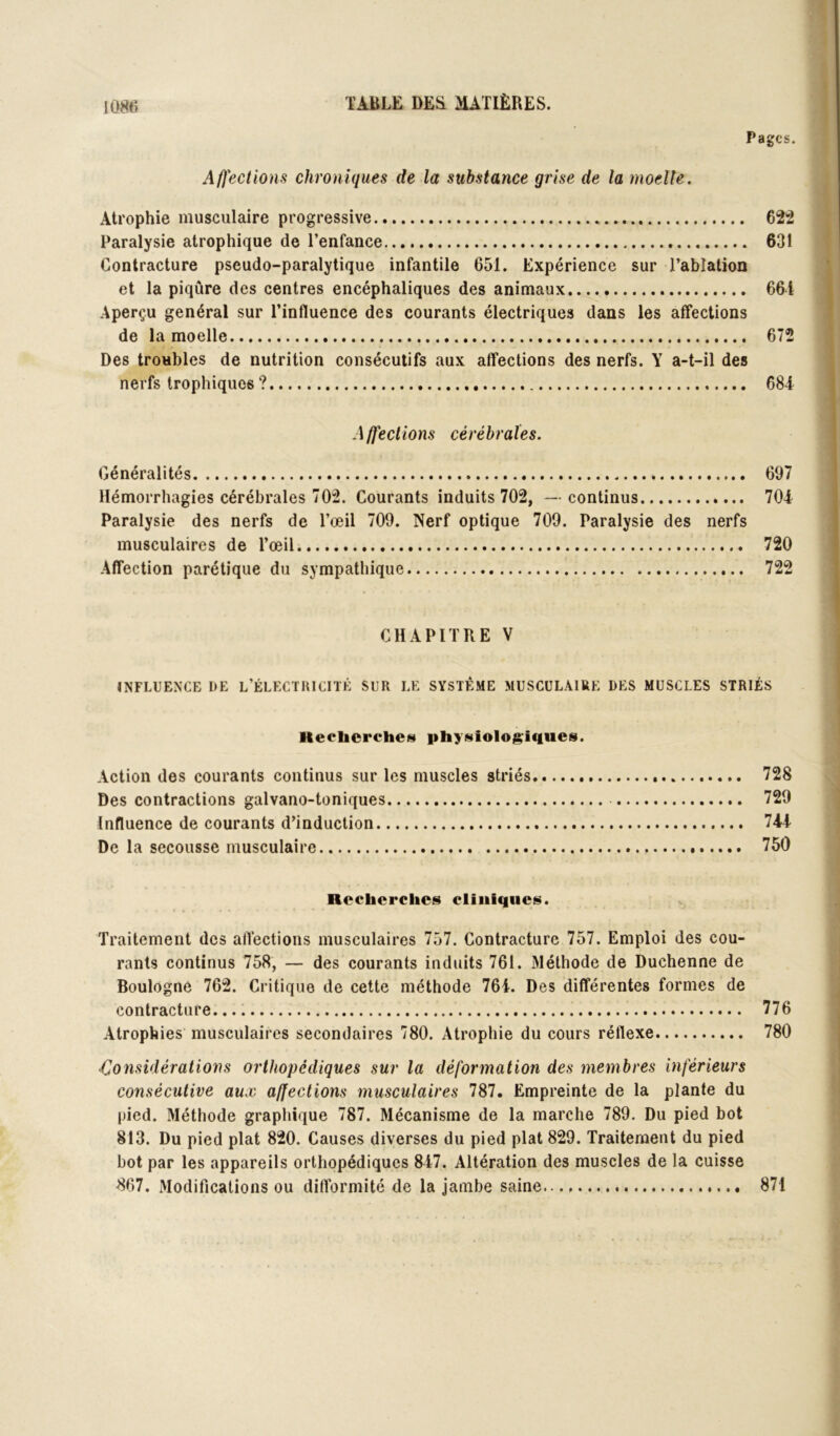 Pages. Affections chroniques de la substance grise de la moelle. Atrophie musculaire progressive 622 Paralysie atrophique de l’enfance 631 Contracture pseudo-paralytique infantile 651. Expérience sur l’ablation et la piqûre des centres encéphaliques des animaux 661 Aperçu général sur l’influence des courants électriques dans les affections de la moelle 672 Des troubles de nutrition consécutifs aux affections des nerfs. Y a-t-il des nerfs trophiques ? 684 Affections cérébrales. Généralités 697 Hémorrhagies cérébrales 702. Courants induits 702, —continus 704 Paralysie des nerfs de l’œil 709. Nerf optique 709. Paralysie des nerfs musculaires de l’œil 720 Affection parétique du sympathique 722 CHAPITRE V INFLUENCE DE l’ÉLECTHICITÉ SUR LE SYSTÈME MUSCULAIRE DES MUSCLES STRIÉS Heelicrchet!) physiologiques. Action des courants continus sur les muscles striés 728 Des contractions galvano-toniques 729 Influence de courants d’induction 744 De la secousse musculaire 750 Recherches ciiiiiques. Traitement des affections musculaires 757. Contracture 757. Emploi des cou- rants continus 758, — des courants induits 761. Méthode de Duchenne de Boulogne 762. Critique de cette méthode 764. Des différentes formes de contracture.... 776 Atrophies musculaires secondaires 780. Atrophie du cours réflexe 780 Considérations orthopédiques sur la déformation des membres inférieurs consécutive aux affections musculaires 787. Empreinte de la plante du pied. Méthode graphique 787. Mécanisme de la marche 789. Du pied bot 813. Du pied plat 820. Causes diverses du pied plat 829. Traitement du pied bot par les appareils orthopédiques 847. Altération des muscles de la cuisse 867. Modifications ou difformité de la jambe saine 871