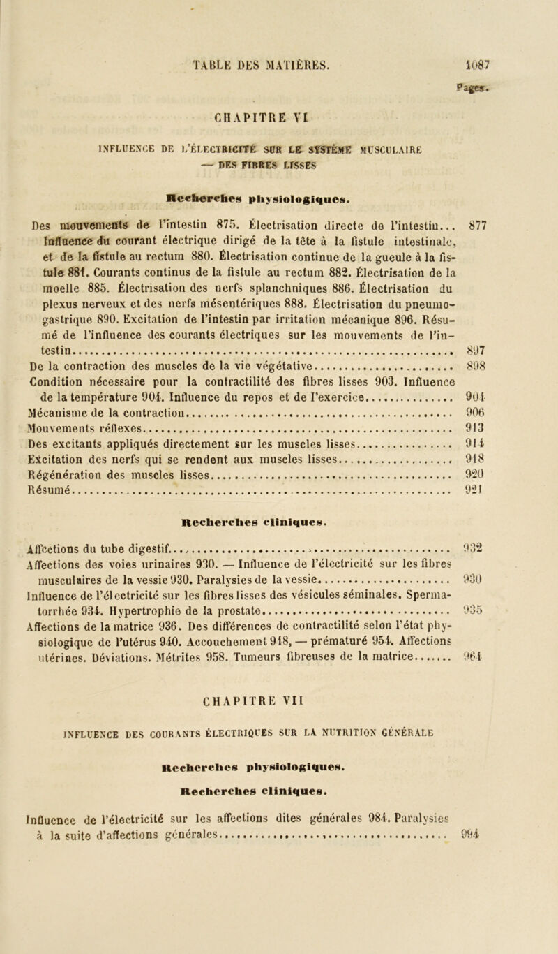 Pz^s. CHAPITRE VI INFLUENCE DE L’ÉLECTRICITÉ SUR LB STSTÈME MUSCULAIRE — DE.S FIBRES LISSES Hcch^rehos physiologiques. Des mouvements de rînlestin 875. Électrisation directe do l’intestin... 877 fnflaencc du courant électrique dirigé de la tête à la fistule intestinale, et de la fistule au rectum 880. Électrisation continue de la gueule à la fis- tule 88t. Courants continus de la fistule au rectum 882. Électrisation de la moelle 885. Électrisation des nerfs splanchniques 886. Électrisation du plexus nerveux et des nerfs mésentériques 888. Électrisation du pneumo- gastrique 890. Excitation de l’intestin par irritation mécanique 896. Résu- mé de l’influence des courants électriques sur les mouvements de l’in- testin 807 De la contraction des muscles de la vie végétative 808 Condition nécessaire pour la contractilité des fibres lisses 903. Influence de la température 904. Influence du repos et de l’exercice 904 Mécanisme de la contraction 906 Mouvements réflexes 913 Des excitants appliqués directement sur les muscles lisses 914 Excitation des nerfs qui se rendent aux muscles lisses 918 Régénération des muscles lisses 920 Résumé 921 Recherches cliniques. Affections du tube digestif. 032 Affections des voies urinaires 930. — Influence de l’électricité sur les fibres musculaires de la vessie 930, Paralysies de la vessie 930 Influence de l’électricité sur les fibres lisses des vésicules séminales. Sperma- torrhée 934. Hypertrophie de la prostate 035 Affections de la matrice 936. Des différences de contractilité selon l’état phy- siologique de l’utérus 940. Accouchement 948, — prématuré 954. Affections utérines. Déviations. Métrites 958. Tumeurs fibreuses de la matrice 961 CHAPITRE VII INFLUENCE DES COURANTS ÉLECTRIQUES SUR LA NUTRITION GÉNÉRALE Recherches physiologiques. Recherches cliniques. Influence de l’électricité sur les affections dites générales 984. Paralysies à la suite d’affections générales 994