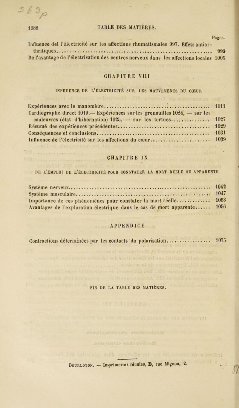 Pages. Influence del l’électricité sur les affections rhumatismales 997. Effets antiar- thritiques 99Q De l’avantage de l’électrisation des centres nerveux dans les affections locales 1005 CHAPITRE VIII INFEUENCE DE L’ÉLECTRICITÉ SUR LES MOUVEMENTS DU CŒUR Expériences avec le manomètre 1011 Cardiographe direct 1019.— Expériences sur les grenouilles 102T, — sur les couleuvres (état d’hibernation) 1025, — sur les tortues 1027 Résumé des expériences précédentes 1029 Conséquences et conclusions 1031 Influence de l’électricité sur les affections du cœur 1039 CHAPITRE IX DE l’emploi de l’électricité pour constater la mort RÉELE OU APPARENTE Système nerveux 1042 Système musculaire 1047 Importance de ces phénomènes pour constater la mort réelle 1053 Avantages de l’exploration électrique dans le cas de mort apparente 1056 APPENDICE Contractions déterminées par les contacts de polarisation 1075 FIN DE LA TABLE DES MATIÈRES. Bourloton. — Imprimeries réunies, B, rue Mignon, 2.