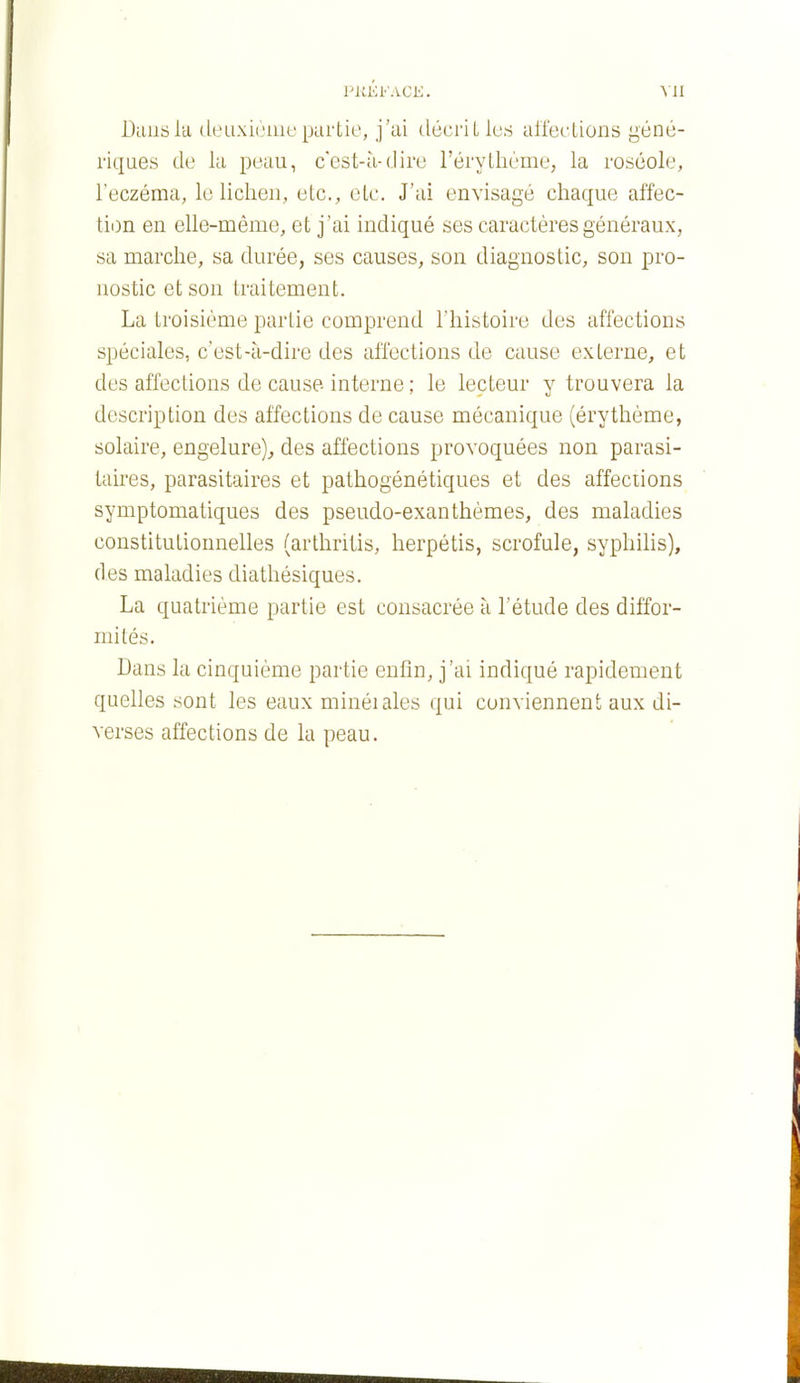 PKKl'ACE. VII Dautila dtnixicuu'partie, j'ai décrit les all'ections géné- riques de la peau, cest-à-dire l'érythème; la roséole, l'eczéma, le lichen, etc., etc. J'ai envisagé chaque affec- tion en elle-même, et j'ai indiqué ses caractères généraux, sa marche, sa durée, ses causes, son diagnostic, son pro- nostic et son traitement. La troisième partie comprend l'histoire des affections spéciales, c'est-à-dire des affections de cause externe, et des affections de cause- interne ; le lecteur y trouvera la description des affections de cause mécanique (érythème, solaire, engelure)^ des affections provoquées non parasi- taires, parasitaires et pathogénétiques et des affections symptomatiques des pseudo-exanthèmes, des maladies constitutionnelles (arthritis, herpétis, scrofule, syphilis), des maladies diathésiques. La quatrième partie est consacrée à l'étude des diffor- mités. Dans la cinquième partie enfin, j'ai indiqué rapidement quelles sont les eaux minéiales qui conviennent aux di- verses affections de la peau.