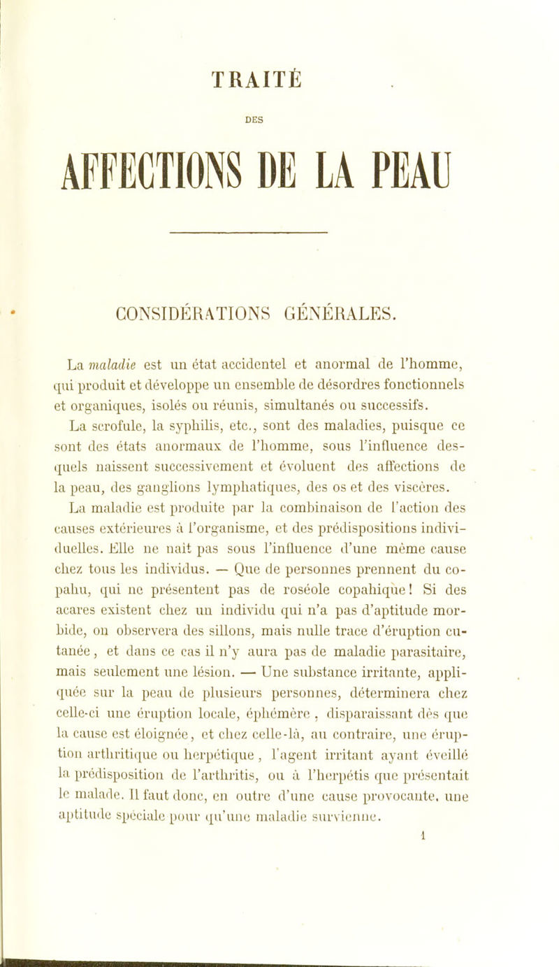 DES AFFECTIONS DE LA PEAU CONSIDÉRATIONS GÉNÉRALES. La maladie est un état accidentel et anormal de l'homme, qui produit et développe un ensemble de désordres fonctionnels et organiques, isolés ou réunis, simultanés ou successifs. La scrofule, la syphilis, etc., sont des maladies, puisque ce sont des états anormaux de l'homme, sous l'influence des- quels naissent successivement et évoluent des affections de la peau, des ganglions lymphatiques, des os et des viscères. La maladie est produite par la combinaison de l'action des causes extérieures à l'organisme, et des prédispositions indivi- duelles. Elle ne nait pas sous l'influence d'une même cause chez tous les individus. — Que de personnes prennent du co- pahu, qui ne présentent pas de roséole copahique ! Si des acares existent chez un individu qui n'a pas d'aptitude mor- bide, on observera des sillons, mais nulle trace d'éruption cu- tanée , et dans ce cas il n'y aura pas de maladie parasitaire, mais seulement une lésion. — Une substance irritante, appli- quée sur la peau de plusieurs personnes, déterminera chez celle-ci une éruption locale, éphémère , disparaissant dès que la cause est éloignée, et chez celle-là, au contraire, une érup- tion arthritique ou herpétique , l'agent irritant ayant éveillé la prédisposition de l'arthiitis, ou à l'herpétis que présentait le malade. Il faut donc, en outre d'une cause provocante, une aptitude spéciale pour qu'une maladie survienne.