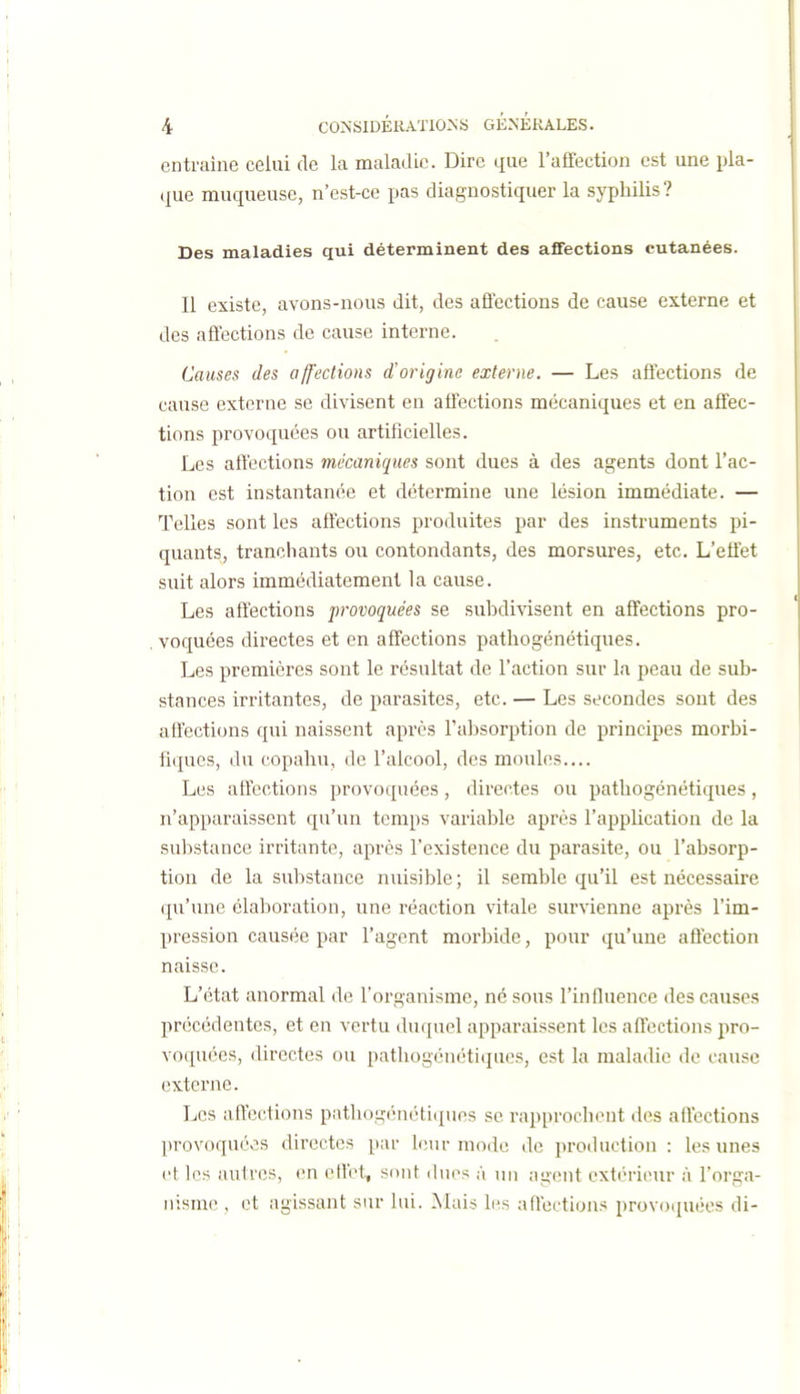 entraîne celui de la maladie. Dire que l'affection est une pla- que muqueuse, n'est-ce pas diagnostiquer la syphilis? Bes maladies qui déterminent des affections cutanées. Il existe, avons-nous dit, des affections de cause externe et des affections de cause interne. Causes des affections d'origine externe. — Les affections de cause externe se divisent en affections mécaniques et en affec- tions provoquées ou artificielles. Les affections mécaniques sont dues à des agents dont l'ac- tion est instantanée et détermine une lésion immédiate. — Telles sont les affections produites par des instruments pi- quants, tranchants ou contondants, des morsures, etc. L'effet suit alors immédiatement la cause. Les affections provoquées se suhdivisent en affections pro- voquées directes et en affections pathogénétiques. Les premières sont le résultat de l'action sur la peau de sub- stances irritantes, de parasites, etc. — Les secondes sont des affections qui naissent après l'absorption de principes morbi- fiques, du copahu, de l'alcool, des moules.... Les affections provoquées, directes ou pathogénétiques, n'apparaissent qu'un temps variable après l'application de la substance irritante, après l'existence du parasite, ou l'absorp- tion de la substance nuisible; il semble qu'il est nécessaire qu'une élaboration, une réaction vitale survienne après l'im- pression causée par l'agent morbide, pour qu'une affection naisse. L'état anormal de l'organisme, né sous l'influence des causes précédentes, et en vertu duquel apparaissent les aftections pro- voquées, directes ou pathogénéti(jues, est la maladie de cause externe. Les aftections pathogénéti(pies se rapprochent des aftections provoquées directes }ku' leur mode de production: les unes et les autres, en eftet, sont (hios à un ;igent extérieur à l'orga- nisme , et agissant sur lui. Mai^ les aftections provoiiuées di-