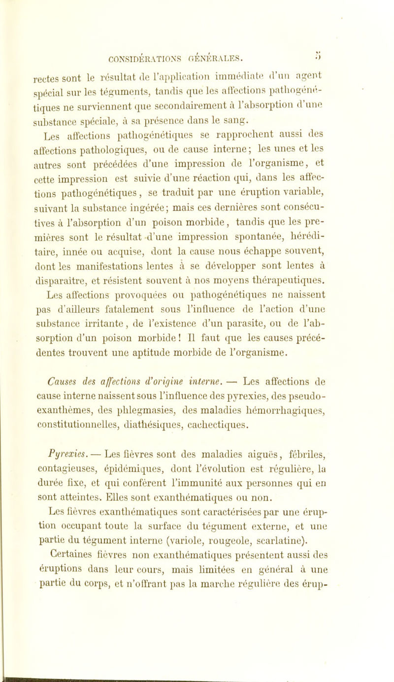 rectes sont le résultat de l'application immédiate d'un agent spécial sur les téguments, tandis que les ailections pathogénc'- tiques ne surviennent que secondairement à l'absorption d'une substance spéciale, à sa présence dans le sang. Les affections pathogénétiques se rapprochent aussi des affections pathologiques, ou de cause interne ; les unes et les autres sont précédées d'une impression de l'organisme, et cette impression est suivie d'une réaction qui, dans les affec- tions pathogénétiques, se traduit par une éruption variable, suivant la substance ingérée ; mais ces dernières sont consécu- tives à l'absorption d'un poison morbide, tandis que les pre- mières sont le résultat d'une impression spontanée, hérédi- taire, innée ou acquise, dont la cause nous échappe souvent, dont les manifestations lentes à se développer sont lentes à disparaitre, et résistent souvent à nos moyens thérapeutiques. Les affections provoquées ou pathogénétiques ne naissent pas d'ailleurs fatalement sous l'influence de l'action d'une substance irritante, de l'existence d'un parasite, ou de l'ab- sorption d'un poison morbide ! Il faut que les causes précé- dentes trouvent une aptitude morbide de l'organisme. Causes des affections d'origine interne. — Les affections de cause interne naissent sous l'influence des pyrexies, des pseudo- exanthèmes, des phlegmasies, des maladies liémorrhagiques, constitutionnelles, diathésiques, cachectiques. Pyrexies. — Les fièvres sont des maladies aiguës, fébriles, contagieuses, épidémiques, dont l'évolution est régulière, la durée fixe, et qui confèrent l'immunité aux personnes qui en sont atteintes. Elles sont exanthématiques ou non. Les fièvres exanthématiques sont caractérisées par une érup- tion occupant toute la surface du tégument externe, et une partie du tégument interne (variole, rougeole, scarlatine). Certaines fièvres non exanthématiques présentent aussi des éruptions dans leur cours, mais hmitées en général à une partie du corps, et n'offrant pas la marche régulière des érup-