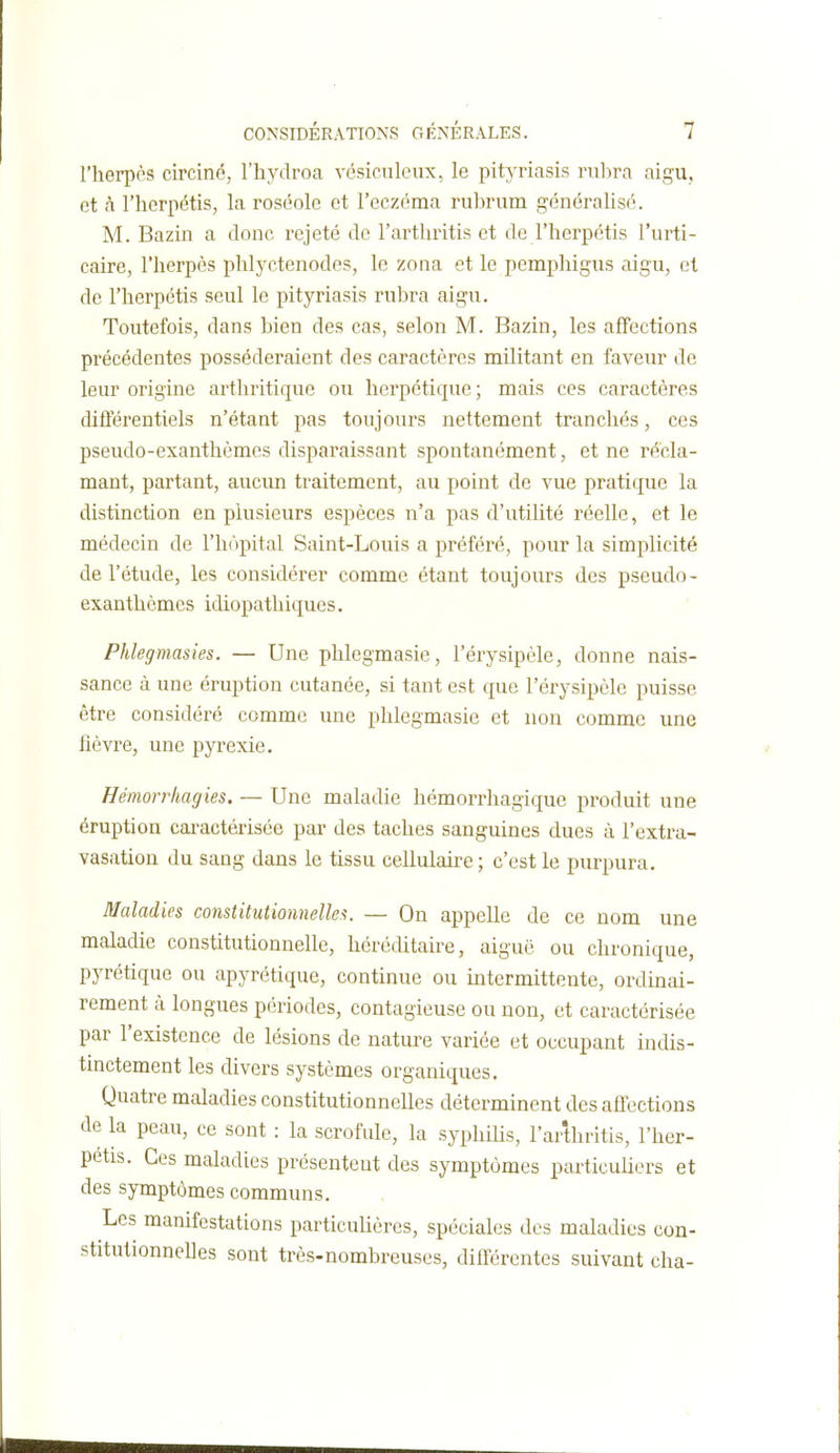 l'herpès circiné, l'iiydroa vésiciilcux, le pityriasis rubra aigu, et à l'herpétis, la roséole et l'eczéma rubrum généralisé. M. Bazin a donc rejeté de l'arthritis et de l'herpétis l'urti- caire, l'herpès phlyctenodes, le zona et le pemphigus aigu, et de l'herpétis seul le pityriasis rubra aigu. Toutefois, dans bien des cas, selon M. Bazin, les affections précédentes posséderaient des caractères militant en faveur de leur origine arthritique ou herpétique ; mais ces caractères diflerentiels n'étant pas toujours nettement tranchés, ces pseudo-exanthèmes disparaissant spontanément, et ne récla- mant, partant, aucun traitement, au point de vue pratique la distinction en plusieurs espèces n'a pas d'utilité réelle, et le médecin de l'hôpital Saint-Louis a préféré, pour la simplicité de l'étude, les considérer comme étant toujours des pseudo- exanthcmes idiopathiques, Phlegmasies. — Une phlegmasie, l'érysipèle, donne nais- sance à une éruption cutanée, si tant est que l'érysipèle puisse être considéré comme une phlegmasie et non comme une fièvre, une pyrexie, Hémorrhagies. — Une maladie hémorrhagique produit une éruption cai-actérisée par des taches sanguines dues à l'extra- vasation du sang dans le tissu cellulaire ; c'est le purpura. Maladies constitutionnelles. — On appelle de ce nom une maladie constitutionnelle, héréditaire, aiguë ou chronique, pyrétique ou apyrétique, continue ou intermittente, ordinai- rement à longues périodes, contagieuse ou non, et caractérisée par l'existence de lésions de nature variée et occupant indis- tinctement les divers systèmes organiques. Quatre maladies constitutionnelles déterminent des affections de la peau, ce sont : la scrofule, la syphiUs, l'arthritis, l'her- pétis. Ces maladies présentent des symptômes particuliers et des symptômes communs. Les manifestations particulières, spéciales des maladies con- stitutionnelles sont très-nombreuses, différentes suivant cha-