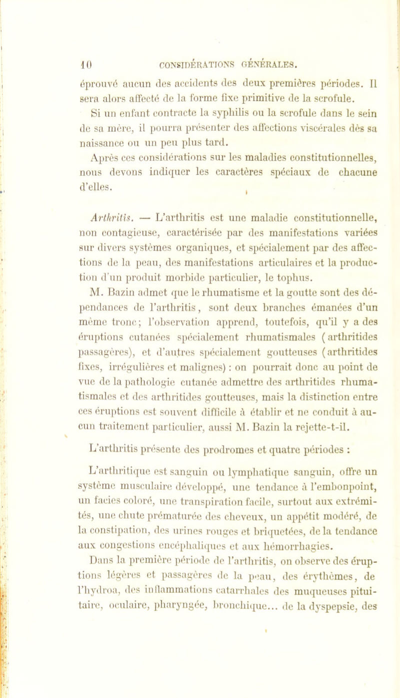 éprouvé aucun des accidents des deux premières périodes. Il sera alors afFecté de la forme fixe primitive de la scrofule. Si un enfant contracte la syphilis ou la scrofule dans le sein de sa mère, il pourra présenter des aflcctions viscérales dès sa naissance ou un peu plus tard. Après ces considérations sur les maladies constitutionnelles, nous devons indiquer les caractères spéciaux de chacune d'elles. , Arthritis. — L'arthritis est une maladie constitutionnelle, non contagieuse, caractérisée par des manifestations variées sur divers systèmes organiques, et spécialement par des affec- tions de la peau, des manifestations articulaires et la produc- tion d'un produit morbide particulier, le tophus. M. Bazin admet que le rhumatisme et la goutte sont des dé- pendances de l'arthritis, sont deux branches émanées d'un même tronc; l'obsei'vation apprend, toutefois, qu'il y a des éruptions cutanées spécialement rhumatismales ( arthritides passagères), et d'autres spécialement goutteuses (arthritides fixes, irréguliôres et malignes) : on pourrait donc au point de vue de la pathologie cutanée admettre des arthritides rhuma- tismales et des arthritides goutteuses, mais la distinction entre ces éruptions est souvent difficile à établir et ne conduit à au- cun traitement particuHer, aussi M. Bazin la rejette-t-il. L'arthritis présente des prodromes et quatre périodes : L'arthritique est sanguin ou lymphatique sanguin, offre un système musculaire développé, une tendance à l'embonpoint, un faciès coloré, une transpiration facile, surtout aux extrémi- tés, une chute prématurée des cheveux, un appétit modéré, de la constipation, des urines rouges et briquetées, de la tendance aux congestions encéphaliques et aux homorrhagies. Dans la première période do l'arthritis, on observe des érup- tions légères et passagères de la peau, des érythèmes, de l'hydroa, des inflammations catarrhales des muqueuses pitui- tairc, oculaire, pharyngée, bronchique... de la dyspepsie, des