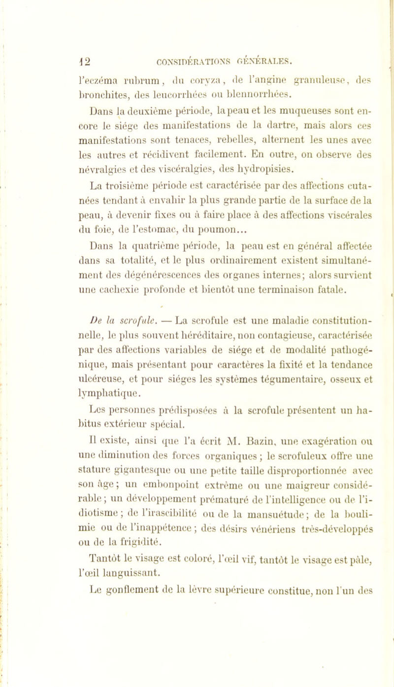 l'eczéma rnbnim, du coryza, île l'anfi^ine gramileuso, des bronchites, des leucorrhées ou blennorrhées. Dans la deuxième période, la peau et les muqueuses sont en- core le siège des manifestations de la dartre, mais alors ces manifestations sont tenaces, relielles, alternent les unes avec les autres et récidivent facilement. En outre, on observe des névralgies et des viscéralgies, des hydropisies. La troisième période est caractérisée par des affections cuta- nées tendant à envahir la plus grande partie de la surface de la peau, à devenir fixes ou à faire place à des affections viscérales du foie, de l'estomac, du poumon... Dans la quatrième période, la peau est en général affectée dans sa totalité, et le plus ordinairement existent simultané- ment des dégénérescences des organes internes; alors survient une cachexie profonde et bientôt une terminaison fatale. De la scrofule. — La scrofule est une maladie constitution- nelle, le plus souvent héréditaire, non contagieuse, caractérisée par des affections variables de siège et de modalité pathogé- nique, mais présentant pour caractères la fixité et la tendance ulcéreuse, et pour sièges les systèmes tégumentaire, osseux et lymphatique. Les personnes prédisposées à la scrofule présentent un ha- bitus extérieur spécial. Il existe, ainsi que l'a écrit M. Bazin, une exagération ou une diminution des forces organiques ; le scrofuleux offre une stature gigantesque ou une petite taille disproportionnée avec son âge ; un embonpoint extrême ou une maigreur considé- rable; un développement prématuré de l'inteUigence ou de l'i- diotisme ; de l'irascibilité ou de la mansuétude ; de la bouli- mie ou de l'inappétence ; des désirs vénériens très-développés ou de la frigidité. Tantôt le visage est coloré, l'œil vif, tantôt le visage est pâle, l'œil languissant. Le gonflement de la lèvre supérieure constitue, non Tun des