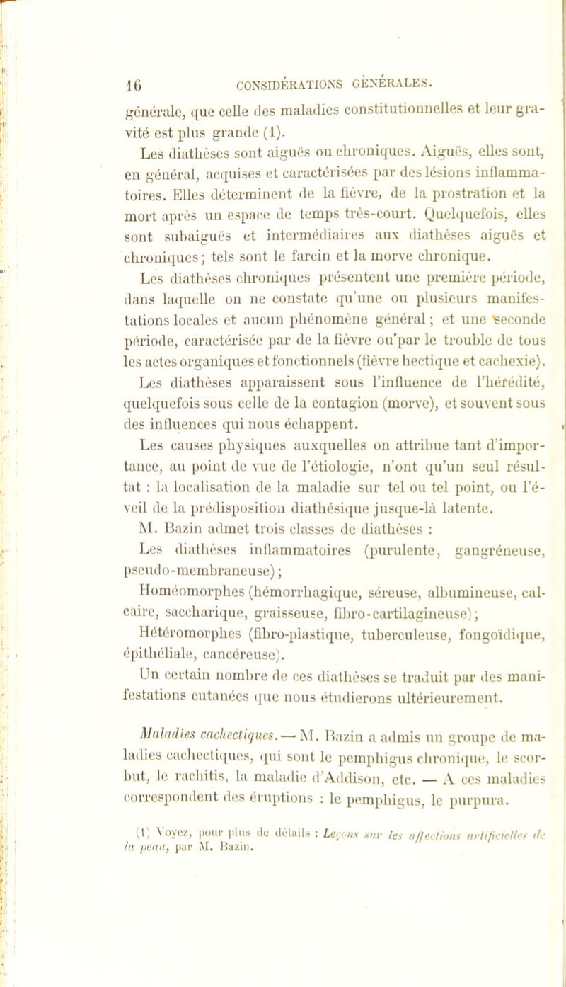 générale, que celle des maladies constitutionnelles et leur gra- vité est plus grande (1). Les diatlièses sont aiguës ou chroniques. Aiguës, elles sont, en général, acquises et caractérisées par des lésions inflamma- toires. Elles déterminent de la fièvre, de la prostration et la mort après un espace de temps très-court. Quelquefois, elles sont subaiguës et intermédiaires aux diathèses aiguës et chroniques; tels sont le farcin et la morve chronique. Les diathèses chroniques présentent une première période, dans laquelle on ne constate qu'une ou plusieurs manifes- tations locales et aucun phénomène général ; et une Seconde période, caractérisée par de la fièvre ou'par le trouble de tous les actes organiques et fonctionnels (fièvre hectique et cachexie). Les diathèses apparaissent sous l'influence de fhérédité, quelquefois sous celle de la contagion (morve), et souvent sous des influences qui nous échappent. Les causes physiques auxquelles on attribue tant d'impor- tance, au point de vue de l'étiologie, n'ont qu'un seul résul- tat : la localisation de la maladie sur tel ou tel point, ou l'é- veil de la prédisposition diathésique jusque-là latente. M. Bazin admet trois classes de diathèses : Les diathèses inflammatoires (pm'ulente, gangréneuse, pseudo-membraneuse) ; Eloméomorphes (hémorrhagique, séreuse, albumineuse, cal- caire, saccharique, graisseuse, fibro-cartilagineuse) ; Hétéromorphes (fibro-plastique, tuberculeuse, fongoïdique, épithéliale, cancéreuse). Un certain nombre de ces diathèses se traduit par des mani- festations cutanées que nous étudierons ultérieurement. Maladies cachecticjues. — M. Bazin a admis un groupe de ma- ladies cachectiques, qui sont le pemphigus chronique, le scor- but, le rachitis, la maladie d'Addison, etc. — A ces maladies correspondent des éruptions : le pemphigus, le purpura. (I) Voyez, pour plus de drliiils ; Larons mv les afjcdions urli/icic/h's de la peau, par M. Bazin.