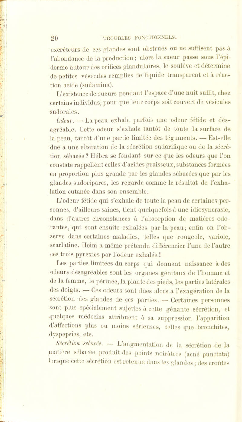 excréteurs de ces glandes sont obstrués ou ne suffisent pas à l'abondance de la production ; alors la sueur passe sous l'épi- derme autour des orilices glandulaires, le soulève et détermine de petites vésicules remplies do liquide transparent et à réac- tion acide (sudamina). L'existence de sueurs pendant l'espace d'une nuit suffit, chez certains individus, pour que leur corps soit couvert de vésicides sudorales. Odeur. — La peau exhale parfois une odeur fétide et dés- agréable. Cette odeur s'exhale tantôt de toute la surface de la peau, tantôt d'une partie limitée des téguments. — Est-elle due à une altération de la sécrétion sudorifîque ou de la sécré- tion sébacée ? Hébra se fondant sur ce que les odeurs que l'on constate rappellent celles d'acides graisseux, substances formées en proportion plus grande par les glandes sébacées que par les glandes sudoripares, les regarde comme le résultat de l'exJia- lation cutanée dans son ensemble. L'odeur fétide qui s'exhale de toute la peau de certaines per- sonnes, d'ailleurs saines, tient quelquefois à une idiosyncrasie, dans d'autres circonstances à l'absorption de matières odo- rantes, qui sont ensuite exhalées par la peau; enfin on l'ob- serve dans certaines maladies, telles que rougeole, variole, scarlatine. Heim a même prétendu difierencier l'une de l'auti-e ces trois pyrexies par l'odeur exhalée ! Les parties limitées du corps qui donnent naissance à des odeurs désagréables sont les organes génitaux de l'homme et de la femme, le périnée, la plante des pieds, les parties latérales des doigts. — Ces odeurs sont dues alors à l'exagération de la sécrétion des glandes de ces parties. — Certaines personnes sont plus spécialement sujettes à cette gênante sécrétion, et (pielques médecins attribuent à sa suppression l'apparitiou d'affections plus ou moins sérieuses, telles que bronchites, dyspepsies, etc. Sécrétion sébacée. — L'augmontation de la sécrétion de la matière séltacée produit des points noirâtres (acné punctata) lorsque cette sécrétion est retenue dans les ,!;landos ; dos croûtes