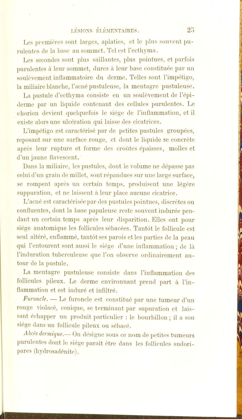 LKSIOXS KI.KMENTAIRES. 2?) Les premières sont larges, aplaties, et le pins souvent pu- rulentes de la base au sommet. Tel est l'ecthyma. Les secondes sont plus saillantes, plus pointues, et parfois purulentes à leur sommet, dures à leur base constituée par un soulèvement inflammatoire du derme. Telles sont l'impétigo, la miliaire blanche, l'acné pustuleuse, la mentagre pustuleuse. La pustule d'ecthyma consiste en un soulèvement de l'épi- derme par un liquide contenant des cellules purulentes. Le chorion devient quelquefois le siège de rinÛammation, et il existe alors une ulcération qui laisse des cicatrices. L'impétigo est caractérisé par de petites pustules groupées, reposant sur une surface rouge, et dont le liquide se concrète après leur rupture et forme des croûtes épaisses, molles et d'un jaune flavescent. Dans la miliarre, les pustules, dont le volume ne dépasse pas celui d'un grain de millet, sont répandues sur une large surface, se rompent après un certain temps, produisent une légère suppuration, et ne laissent à leur place aucune cicatrice. L'acné est caractérisée par des pustules pointues, discrètes ou confluentes, dont la base papuleuse reste souvent indurée pen- dant un certain temps après leur disparition. Elles ont pour siège an atomique les follicules sébacées. Tantôt le follicule est seul altéré, enflammé, tantôt ses parois et les parties de la peau qui l'entourent sont aussi le siège d'une inflammation ; de là l'induration tuberculeuse que l'on observe ordinairement au- tour de la pustule. La mentagre pustuleuse consiste dans l'inflammation des follicules pileux. Le derme environnant prend part à l'in- flammation et est induré et infiltré. Furoncle. — Le furoncle est constitué par une tumeur d'un rouge violacé, conique, se terminant par supuration et lais- sant échapper un produit particulier : le bourbillon ; il a son siège dans un follicule pileux ou sébacé. Abcès dermique.— On désigne sous ce nom de petites tumeurs purulentes dont le siège paraît être dans les follicules sudori- pares (hydrosadénite).