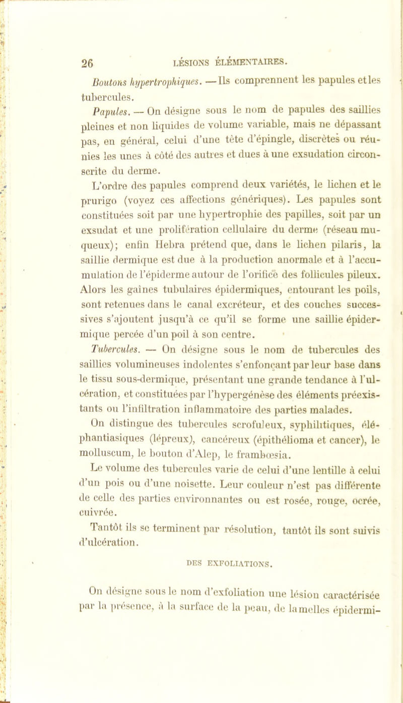 Boutons hypertrophiques. — Ils comprennent les papules et les tubercules. Papules. — On désigne sous le nom de papules des saillies pleines et non liquides de voliune variable, mais ne dépassant pas, en général, celui d'une tète d'épingle, discrètes ou réu- nies les imes à côté des autres et dues à une exsudation circon- scrite du derme. L'ordre des papules comprend deux variétés, le lichen et le prurigo (voyez ces affections génériques). Les papules sont constituées soit par une hypertrophie des papilles, soit par un exsudât et une prolifération cellulaire du derme (réseau mu- queux) ; enfin Hebra prétend que, dans le lichen pilaris, la saillie dermique est due à la production anormale et à l'accu- mulation de l'épiderme autour de l'orifice des follicules pileux. Alors les gaines tubulaires épidermiques, entourant les poils, sont retenues dans le canal excréteur, et des couches succes- sives s'ajoutent jusqu'à ce qu'il se forme une saillie épider- mique percée d'un poil à son centre. • Tubercules. — On désigne sous le nom de tubercules des saillies volumineuses indolentes s'enfonçant par leur base dans le tissu sous-dermique, présentant une grande tendance à l'ul- cération, et constituées par l'hypergénèse des éléments préexis- tants ou l'infiltration inflammatoire des parties malades. On distingue des tubercules scrofuleux, syphilitiques, élé- phantiasiques (lépreux), cancéreux (épithéhoma et cancer), le molluscum, le bouton d'Alep, le frambœsia. Le volume des tubercules varie de celui d'une lentille à celui d'un pois ou d'une noisette. Leur couleur n'est pas différente de celle des parties environnantes ou est rosée, rouge, ocrée, cuivrée. Tantôt ils se terminent par résolution, tantôt ils sont sui\'is d'ulcération. DES EXFOLIATIONS. On désigne sous le nom d'cxfoUation une lésion caractérisée par la |n'<>s(Mice, à la surface de la peau, de lamelles épidermi-