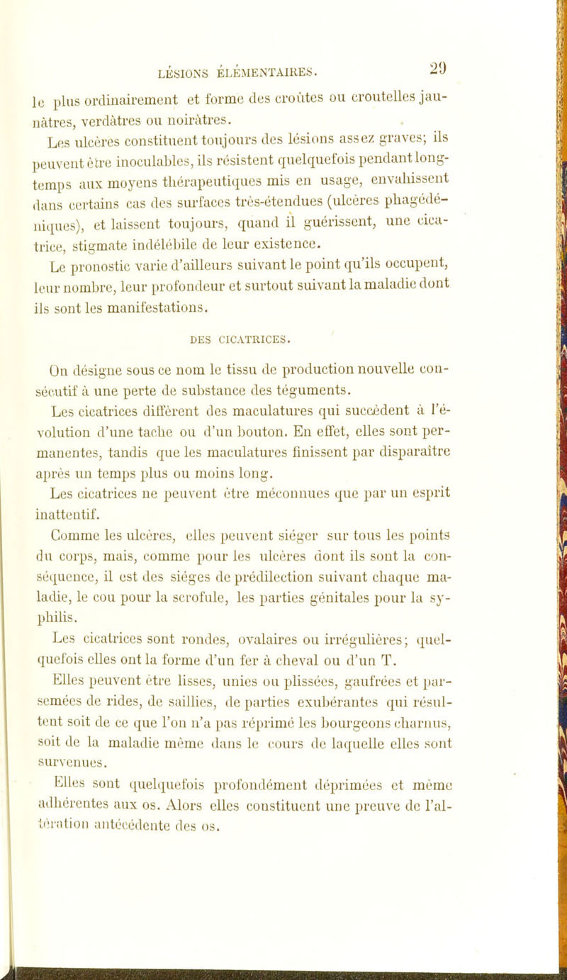 le plus ordinairement et forme des croûtes ou croutcUes jau- nâtres, verdàtres ou noirâtres. Les ulcères constituent toujours des lésions assez graves; ils peuvent être inoculables, ils résistent quelquefois pendant long- temps aux moyens thérapeutiques mis en usage, envahissent dans certains cas des surfaces très-étendues (ulcères phagédé- niques), et laissent toujours, quand il guérissent, une cica- trice, stigmate indélébile de leur existence. Le pronostic varie d'ailleurs suivant le point qu'ils occupent, leur nombre, leur profondeur et surtout suivant la maladie dont ils sont les manifestations. DES CICATRICES. On désigne sous ce nom le tissu de production nouvelle con- sécutif à une perte de substance des téguments. Les cicatrices diffèrent des maculatures qui succèdent à l'é- volution d'une tache ou d'un bouton. En effet, elles sont per- manentes, tandis que les maculatures finissent par disparaitre après un temps plus ou moins long. Les cicatrices ne peuvent être méconnues que par un esprit inattentif. Comme les ulcères, elles peuvent siéger sur tous les points du corps, mais, comme pour les ulcères dont ils sont la con- séquence, il est des sièges de prédilection suivant chaque ma- ladie, le cou pour la scrofule, les parties génitales pour la sy- philis. Les cicatrices sont rondes, ovalaires ou irrégulières ; quel- quefois elles ont la forme d'un fer à cheval ou d'un T. Elles peuvent être lisses, unies ou plissées, gaufrées et par- semées de rides, de saillies, de parties exubérantes qui résul- tent soit de ce que l'on n'a pas réprimé les bourgeons charnus, soit de la maladie même dans le cours de laquelle elles sont survenues. Elles sont quelquefois profondément déprimées et même adhérentes aux os. Alors elles constituent une preuve de l'al- tération antécédente des os.