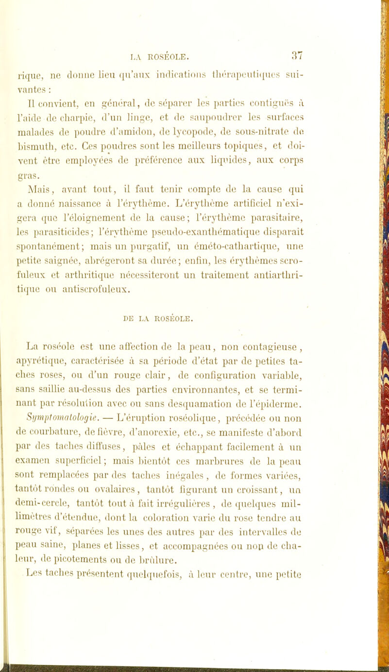 l'iqiie, ne donne lieu qu'aux indications tlii'rap('uii({ues sui- vantes : 11 convient, en fçcnéral, de séparer les parties conti,!3ni('s à l'aide de charpie, d'un linge, et de saupoudrer les surfaces malades de poudre d'amidon, de lycopode, de sous-nitrate de bismuth, etc. Ces poudres sont les meilleurs topiques, et doi- vent être employées de préférence aux liquides, aux corps gras. Mais, avant tout, il faut tenir compte de la cause qui a donné naissance à l'érythème. L'érythème artificiel n'exi- gera que l'éloignement de la cause ; l'érythème parasitaire, les parasiticides; l'érythème pseudo-exantliématique disparait spontanément; mais un purgatif, un éméto-cathartique, une petite saignée, abrégeront sa durée; enfin, les érythèmes scro- fuleux et arthritique nécessiteront un traitement antiarthri- tique ou antiscrofuleux. DE LA ROSÉOLE. La roséole est une affection de la peau, non contagieuse , apyrétique, caractérisée à sa période d'état par de petites ta- ches roses, ou d'un rouge clair, de configuration varialjle, sans saillie au-dessus des parties environnantes, et se termi- nant par résolution avec ou sans desquamation de l'épiderme. Symptomalologie. — L'éruption roséolique, précédée ou non de courbature, de fièvre, d'anorexie, etc., se manifeste d'abord par des taches diffuses, pâles et échappant facilement à un examen superficiel ; mais ])ientôt ces marbrures de la peau sont remplacées par des taches inégales , de formes variées, tantôt rondes ou ovalaires, tantôt figurant un croissant, un demi-cercle, tantôt tout à fait irrégulières , de (juelqucs mil- limètres d'étendue, dont lu coloration varie du rose tendre au rouge vif, séparées les unes des autres par des intervalles de peau saine, planes et lisses, et accompagnées ou nop de cha- leur, de picotements ou de brûlure. Les taches présentent quehpiefois, à hm- centre, une petite