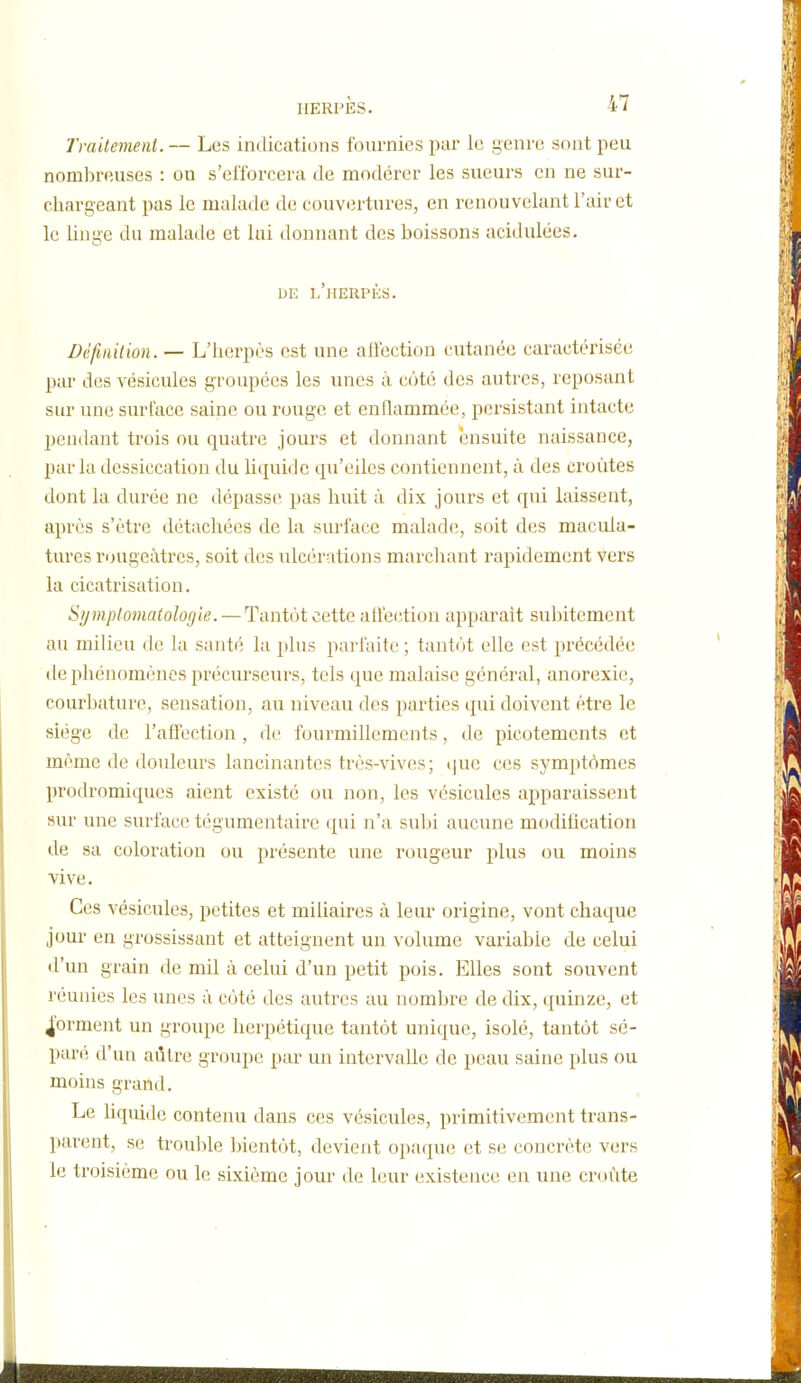 Traitement. — Les indications fournies par le genre sont peu nombreuses : ou s'efforcera de modérer les sueurs en ne sur- cliai'geant pas le malade de couvertures, en renouvelant l'air et le linge du malade et lui donnant des boissons acidulées. DE l'herpès. Définition. — L'herpès est une allection cutanée caractérisée par des vésicules groupées les unes à coté des autres, reposant sur une surface saine ou rouge et enflammée, persistant intacte pendant trois ou quatre jours et doiniant ensuite naissance, parla dessiccation du lit{uide qu'elles contiennent, à des croûtes dont la durée ne dépasse pas huit à dix jours et qui laissent, après s'être détachées de la surface malade, soit des macula- tures rougeàtres, soit des ulcérations marchant rapidement vers la cicatrisation. Symplomaiologie. —Tantôt cette atiection apparaît suintement au milieu de la santé la plus parfaite ; tantôt elle est précédée lie phénomènes précurseurs, tels que malaise général, anorexie, courbature, sensation, au niveau des parties qui doivent être le siège de l'affection, de fourmillements, de picotements et même de douleurs lancinantes très-vives; i|ue ces sj'^mptômes prodromiqucs aient existé ou non, les vésicules apparaissent sur une surface tégumentaire qui n'a subi aucune modification de sa coloration ou présente une rougeur plus ou moins vive. Ces vésicules, petites et miliaires à leur origine, vont chaque jour en grossissant et atteignent un volume variable de celui d'un grain de mil à celui d'un petit pois. Elles sont souvent réunies les unes à côté des autres au nombre de dix, quinze, et forment un groupe herpétique tantôt unique, isolé, tantôt sé- paré d'un aûtre groupe par un intervalle de peau saine plus ou moins grand. Le liquide contenu dans ces vésicules, primitivement trans- parent, se trouble bientôt, devient opaque et se concrète vers le troisième ou le sixième jour de leur existence en une croûte