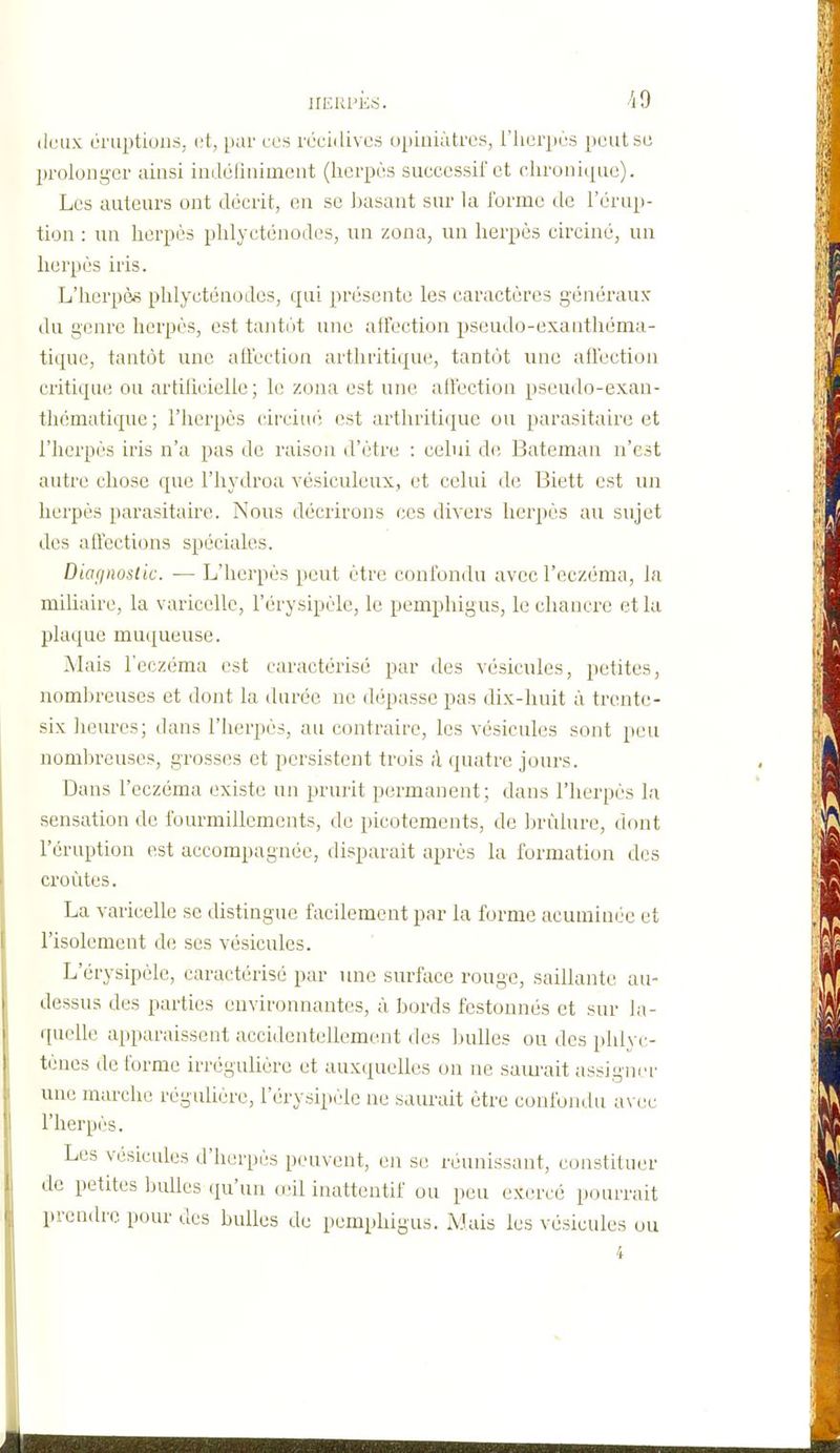 irEKl'KS. iO deux éruptions, l't, [lar ces récidives opiniâtres, i'Jierpes peut se Ijrolong'cr ainsi indélinimcnt (herpès successif et chronique). Les auteurs ont décrit, en se l)asant sur la forme de l'érup- tion : uu herpès phlycténodos, nn zona, un herpès circiné, un herpès iris. L'herpèfi phlyctcnodes, qui présente les caractères généraux du genre herpès, est tantôt une affection pseudo-exauthéma- tique, tantôt une atlection arthritique, tant(jt une affection critique ou artilîcielle ; h; zona est une affection pseudo-exan- thématique ; l'herpès ('irciuf! est arthriti(|ue ou parasitaire et l'herpès iris n'a pas de raisou d'être : celui de Bateman n'est autre chose que l'iiydroa vésiculeux, et celui de Biett est un herpès parasitaire. Nous décrirons ces divers herpès au sujet des affections spéciales. Diafinostic. — L'herpès peut être confondu avec l'eczéma, la miUaire, la varicelle, l'érysipèle, le pemphigus, le chancre et la plaque muqueuse. Mais l'eczéma est caractérisé par des vésicules, petites, nomhreuses et dont la durée ne dépasse pas dix-huit à trente- six heures; dans l'herpès, au contraire, les vésicules sont peu nomhreuses, grosses et persistent trois ;1 quatre jours. Dans l'eczéma existe un prurit permanent; dans l'herpès la sensation de fourmillements, de picotements, de hrùlure, dont l'éruption est accompagnée, disparait après la formation des croûtes. La varicelle se distingue facilement par la forme acuminée et l'isolement de ses vésicules. L'érysipèle, caractérisé par une surface rouge, saillante au- dessus des parties environnantes, à bords festonnés et sur la- quelle apparaissent accidentellement des bulles ou des phlyc- tèues dé forme irrégulière et auxquelles on ne saïu-ait assigner une marche régulière, l'érysipèle ne saurait être confondu a\ ec l'herpès. Les vésicules d'herpès peuvent, en se réunissant, constituer de petites bulles (ju'un oùl iuattcntif ou peu exercé pourrait prendre pour clcs bulles de pemphigus. Mais les vésicules ou 4
