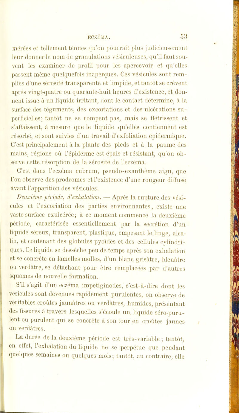 ECZKMA. -J^ nicirées et telleniuiil tf'iiiu'.s qu'on [)oui'i ait plus jinliciciiscirKiiit, leur donner 1(! nom de firanuliitions vé.sifukuises, qu'il laut.sou- vent les examiner de prolil pour les apercevoir et qu'elles passent même quelquefois inaperçues. Ces vésicules sont rem- plies d'une sérosité transparente et limpide, et tantôt se crèvent api'ès vingt-quatre ou quarante-huit heures d'existence, et don- nent issue à un liquide irritant, dont le contact détermine, à la surface des téguments, des excoriations et des ulcérations su- perlîciellcs; tantôt ne se rompent pas, mais se flétrissent et s'affaissent, à mesure que le liquide qu'elles contiennent est résorbé, et sont suivies d'iui travail d'exfoliation épidermique. C'est principalement à la plante des pieds et à la paume des mains, régions où l'épiderme est épais et résistant, qu'on ob- serve cette résorption de la sérosité de l'eczéma. C'est dans l'eczéma rubrum, pseudo-exanthème aigu, que l'on observe des prodromes et l'existence d'une rougeur diffuse avant l'apparition des vésicules. Deuxième j)ériode, d'exhalation. — Après la rupture des vési- cules et l'excoriation des parties environnantes, existe une vaste surface exuJcérée; à ce moment commence la deuxième période, caractérisée essentiellement par la sécrétion d'un hquide séreux, transparent, plastique, empesant le linge, alca- Un, et contenant des globules pyoïdes et des cellules cylindri- ques. Ce. Uquide se dessèche peu de temps après son exhalation et se concrète en lamelles molles, d'un blanc grisâtre, bleuâtre ou verdàtre, se détachant pour être remplacées par d'autres squames de nouvelle formation. S'il s'agit d'un eczéma impetiginodes, c'est-à-dire dont les vésicules sont devenues rapidement purulentes, on observe de véritables croûtes jaunâtres ou verdâtres, humides, présentant des fissures à travers lesquelles s'écoule un, liquide séro-puru- lent ou purulent qui se concrète à son tour en croûtes jaunes ou verdâtres. La durée de la deuxième période est très-variai de ; tantôt, en effet, l'exhalation du liquide ne se perpétue que pendant quelques semaines ou quelques mois; tantôt, au contraire, elle