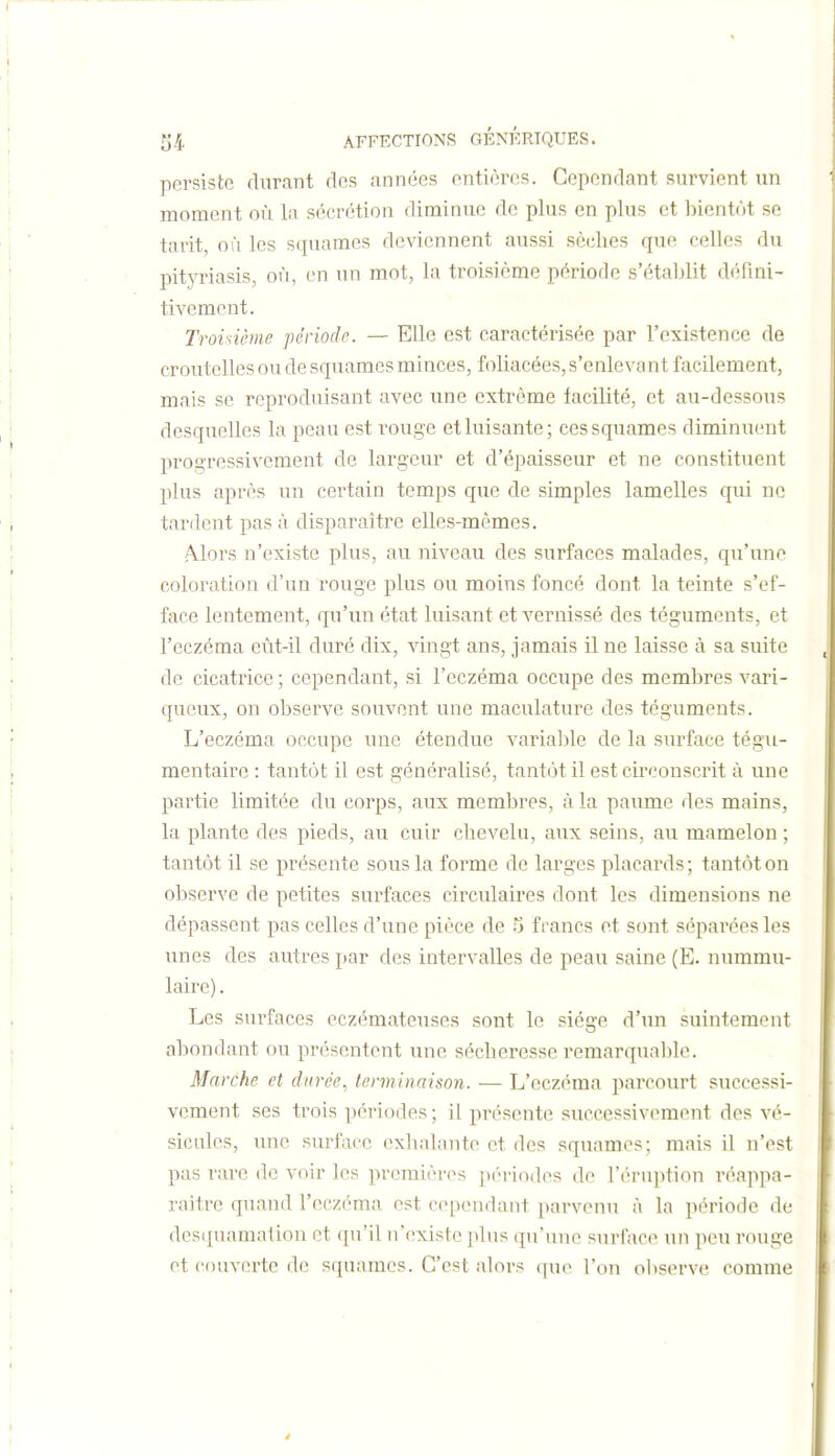 persiste durant des années entières. Cependant survient un moment oii la sécrétion diminue de plus en plus et bientôt se tarit où les squames deviennent aussi sèches que celles du pityriasis, où, en un mot, la troisième période s'établit défini- tivement. Troisième période. — Elle est caractérisée par l'existence de croutcUes ou de squames minces, foliacées, s'enleva nt facilement, mais se reproduisant avec une extrême facilité, et au-dessous desquelles la peau est i-ouge et luisante; ces squames fliminuent progressivement de largeur et d'épaisseur et ne constituent plus après un certain temps que de simples lamelles qui ne tardent pas à disparaître elles-mêmes. A.lors n'existe plus, au niveau des surfaces malades, qu'une coloration d'un rouge plus ou moins foncé dont la teinte s'ef- face lentement, qu'un état luisant et vernissé des téguments, et l'eczéma eût-il duré dix, vingt ans, jamais il ne laisse à sa suite de cicatrice; cependant, si l'eczéma occupe des membres vari- queux, on observe souvent une maculature des téguments. L'eczéma occupe une étendue variable de la surface tégu- mentaire : tantôt il est généralisé, tantôt il est circonscrit à une partie limitée du corps, aux membres, à la paume des mains, la plante des pieds, au cuir chevelu, aux seins, au mamelon ; tantôt il se présente sous la forme de larges placards ; tantôt on observe de petites surfaces circulaires dont les dimensions ne dépassent pas celles d'une pièce de li francs et sont séparées les unes des autres par des intervalles de peau saine (E. nummu- laire). Les surfaces eczémateuses sont le siège d'un suintement abondant ou présentent une sécheresse remarquable. Marche et durée, terminaison. ■— L'eczéma parcourt successi- vement ses trois périodes ; il présente successivement des vé- sicules, une surface exhalante et des squames; mais il n'est pas rare de voir les premières pc'riodes de l'éruption réappa- raître quand l'eczéma est cependant parvenu à la période de dos([uamation et qu'il n'existe plus qu'une surface un peu rouge et couverte de s(piames. C'est alors (|ue l'on observe comme