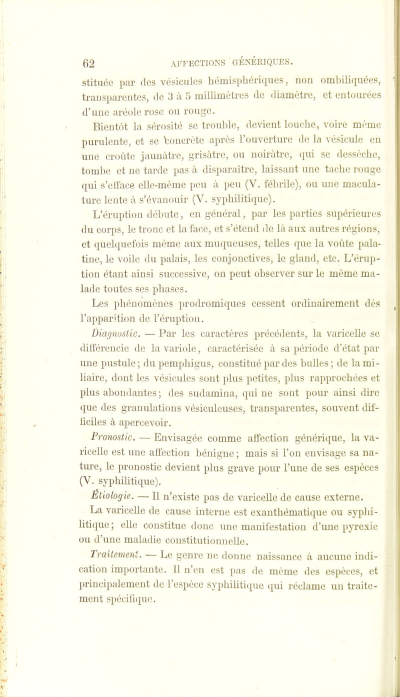 stituée par des vésicules liémisphériques, non omliiliquces, transparentes, de 3 à 5 millimètres de diamètre, et entourées d'une aréole rose ou rouge. Bientôt la sérosité se trouble, devient louche, voire même purulente, et se boncrète après l'ouverture de la vésicule en une croûte jaunâtre, grisâtre, ou noirâtre, qui se dessèche, tombe et ne tarde pas â disparaître, laissant une tache rouge qui s'eiïace elle-même peu â peu (V. fébrile), ou une macula- ture lente à s'évanouir (V. syphilitique). L'éruption débute, en général, par les parties supérieures du corps, le tronc et la face, et s'étend de là aux autres régions, et quelquefois même aux muqueuses, telles que la voûte pala- tine, le voile du palais, les conjonctives, le gland, etc. L'érup- tion étant ainsi successive, on peut observer sur le môme ma- lade toutes ses phases. Les phénomènes prodromiques cessent ordinairement dès l'apparition de l'éruption. Diagnostic. — Par les caractères précédents, la varicelle se différencie de la variole, caractérisée â sa période d'état par une pustule ; du pemphigus, constitué par des bulles ; de la mi- liahe, dont les vésicules sont plus petites, plus rapprochées et plus abondantes; des sudamina, qui ne sont pour ainsi dire que des granulations vésiculeuses, transparentes, souvent dif- ficiles à apercevoir. Pronostic. — Envisagée comme aô'ection générique, la va- ricelle est une affection bénigne ; mais si l'on envisage sa na- ture, le pronostic devient plus grave pour l'une de ses espèces (V. syphilitique). Étiologie. — Il n'existe pas de varicelle de cause externe. La varicelle de cause interne est exanthématique ou syplii- litique ; elle constitue donc une manifestation d'une pyrexie ou d'une maladie constitutionnelle. Traitement. — Le genre ne donne naissance à aucune indi- cation importante. Il n'en est pas de morne des espèces, et principalement de l'espèce syphiUtiipic (jui réclame un traite- ment spécifi(j;ue.