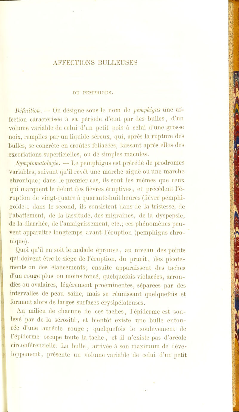 AFFECTIONS BULLEUSES ;>1 1 DU PEMPHIGUS. Définilion. — Ou désigne sous le uum de peiiipkifjus une al- lection caractérisée à sa période d'état par des Inilles, d'un volume variable de celui d'un petit pois à. celui d'une grosse noix, remplies par un liquide séreux, (|ni, après la rupture des bulles, se concrète (!n croûtes foliacées, laissant après elles des excoriations superficielles, ou de simples macules. Symptomatologic. — Le pcmpiiigus est précédé de prodromes variables, suivant qu'il revêt une marche aiguë ou une marche chronique ; dans le premier cas, ils sont les mêmes que ceux qui marquent le début di;s lièvres éruptives, et précèdent l'é- ruption de vingt-quatre à quarante-huit heures (fièvre pemphi- g'oïdc ; dans le s(;cond, ils consistent dans de la tristesse, de l'abattement, de la lassitude, des migraines, de la dyspepsie, de la diarrhée, de l'amaigrissement, etc.; ces phénomènes peu- Vent apparaitre longtemps avant l'éruption (}temphigus chro- nique) . Quoi qu'il en soit le malade éprouve , au niveau des points qui doivent être le siège de l'éruption, du prurit, des picote- ments ou des élancements ; ensuite apparaissent des taches d'un rouge plus ou moins foncé, quelquefois violacées, arron- dies ou ovalaires, légèrement proéminentes, séparées par des intervalles de peau saine, mais se réunissant quelquefois et formant alors de larges surfaces érysipélateuses. Au milieu de chacune de ces taches, l'épiderme est sou- levé par de la sérosité , et bientôt existe une bulle entou- rée d'une auréole rouge ; quelquefois le soulèvement de l'épiderme occupe toute la tache , et il n'existe pas d'aréole circonférencielle. La bulle, arrivée à son maximum de déve- loppement, présente un volume variable dr; celui d'un petit