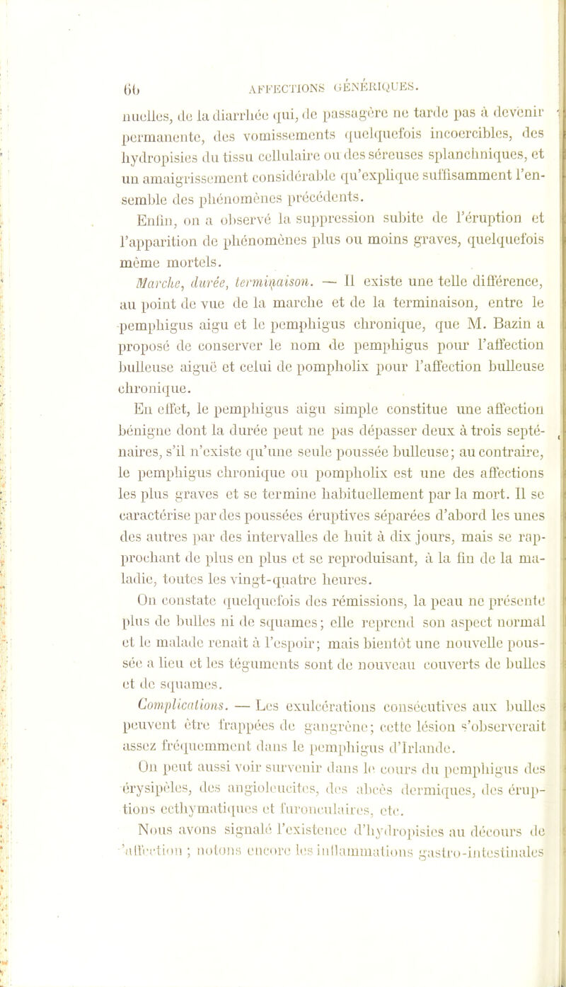 nuulies, de la diarrhée ciui, de passagère ne tarde pas à devenir permanente, des vomissements quelquefois incoercibles, des hydropisies du tissu cellulaire ou des séreuses splancliniques, et un amaigrissement considérable qu'explique suffisamment l'en- semlde des phénomènes précédents. Enhn, on a oliservé la suppression suliite de l'éruption et l'apparition de phénomènes plus ou moins graves, quelquefois même mortels. Marche, durée, lermu}aison. — 11 existe une telle dilférence, au point de vue de la marche et de la terminaison, entre le pemphigus aigu et le pcmphigus chronique, que M. Bazin a proposé de conserver le nom de pemphigus pour l'affection huileuse aiguë et celui de pompholix pour l'affection huileuse chronique. En effet, le pemphigus aigu simple constitue une affectiou bénigne dont la durée peut ne pas dépasser deux à trois septé- naires, s'il n'existe qu'une seule poussée huileuse; au contraire, le pemphigus chronique ou pompholix est une des affections les plus graves et se termine habituellement par la mort. Il se caractérise par des poussées éruptives séparées d'abord les unes des autres par des intervalles de huit à dix jours, mais se rap- prochant de plus en plus et se reproduisant, à la fin de la ma- ladie, toutes les vingt-quatre heures. On constate (Quelquefois des rémissions, la peau ne présente plus de bulles ni de squames ; elle reprend son aspect normal et le malade renait à l'espoir ; mais bientôt une nouvelle pous- sée a lieu et les téguments sont de nouveau couverts de bulles et de squames. Complications. — Les exulcératious consécutives aux luiUes peuvent être frappées de gangrène; cette lésion s'observerait assez fréquemment dans le pemphigus d'Irlande. On peut aussi voir survenir dans le. cours du pempliigus des érysipèles, des angioleucitcs, des abcès dermiques, des érup- tions ecthymatiqucs et furonculaires. etc. Nous avons signalé l'existence d'hydropisies au décours de •'alVi'ctinu ; noloiis encore les inllaimiiations gaslio-iidestinales