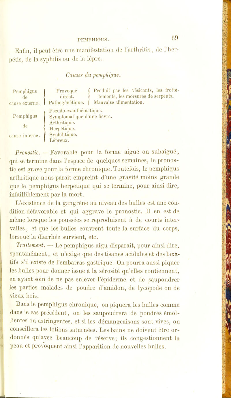 PEMPHIGUS. Enfin, il peut être une manifestation de l'arthvilis , do l'hei'- pétis, de la syphilis ou de la lèpre. Causes du pemphigus. Ppmphigus I Provoqué ( Produit par les vcsicanls, Ips frotte- (le < dirocl. ( temenls, les morsures de serpents, cause externe. I Pathogénétique. | Mauvaise alimentation. iPseudo-exanlhématique. Symptomatique d'une fièvre. Arthritique. TT ■,■ Herpétique. Syphilitique. Lépreux. Pronostic. — Favorable pour la forme aiguë ou subaiguë, qui se termine dans l'espace de quelques semaines, le pronos- tic est grave pour la forme chronique. Toutefois, le pemphigus arthritique nous parait empreint d'une gravité moins grande que le pemphigus herpétique qui se termine, pour ainsi dire, infailliblement par la mort. L'existence de la gangrène au niveau des bulles est une con- dition défavorable et qui aggrave le pronostic. Tl en est de même lorsque les poussées se i^eproduisent à de courts inter- valles , et que les bulles couvrent toute la surface du corps, lorsque la diarrhée survient, etc. Traitement. — Le pemphigus aigu disparaît, pour ainsi dire, spontanément, et n'exige que des tisanes acidulés et des laxa- tifs s'il existe de l'embarras gastrique. On pourra aussi piquer les bulles pour donner issue à la sérosité qu'elles contiennent, en ayant soin de ne pas enlever l'épiderme et de saupoudrer les parties malades de poudre d'amidon, de lycopode ou de vieux bois. Dans le pemphigus chronique, on piquera les bulles comme dans le cas précédent, on les saupoudrera de poudres émol- lientes ou astringentes, et si les démangeaisons sont vives, on conseillera les lotions saturnées. Les bains ne doivent être or- donnés qu'avec beaucoup de réserve; ils congestionnent la peau et provoquent ainsi l'apparition de nouvelles bulles.