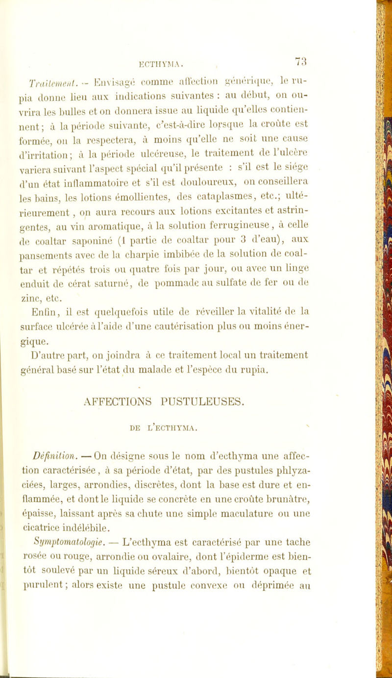 Trailenu'iit. ■- Eiivisagé comme aiiection ,<;('ii('ii([ue, le vu- pia donne lien aux indications suivantes : au début, on ou- vrira les l)ulles et on donnera issue au liquide qu'elles contien- nent ; à la période suivante, c'est-à-dire lorsque la croûte est formée, ou la respectera, à moins qu'elle ne soit une cause d'irritation; à la période ulcéreuse, le traitement de l'ulcère variera suivant l'aspect spécial qu'il présente : s'il est le siège d'un état inflammatoire et s'il est douloureux, on conseillera les bains, les lotions émollientes, des cataplasmes, etc.; ulté- rieurement , on aura recours aux lotions excitantes et astrin- gentes, au vin aromatique, à la solution ferrugineuse, à celle de coaltar saponiné (1 partie de coaltar pour 3 d'eau), aux pansements avec de la charpie imbibée de la solution de coal- tar et répétés trois ou quatre fois par jour, ou avec un linge enduit de cérat saturné, de pommade au sulfate de fer ou de zinc, etc. Enfin, il est quelquefois utile de réveiller la vitalité de la surface ulcérée à l'aide d'une cautérisation plus ou moins éner- gique. D'autre part, on joindra à ce traitement local un traitement général basé sur l'état du malade et l'espèce du rupia. AFFECTIONS PUSTULEUSES. DE l'eCTHYMA. Définition. —On désigne sous le nom d'ecthyma une affec- tion caractérisée, à sa période d'état, par des pustules phlyza- ciées, larges, arrondies, discrètes, dont la base est dure et en- flammée, et dont le liquide se concrète en une croûte brunâtre, épaisse, laissant après sa chute une simple maculature ou une cicatrice indélébile. Symptomatologie. — L'ecthyma est caractérisé par une tache rosée ou rouge, arrondie ou ovalaire, dont l'épiderme est bien- tôt soulevé par un liquide séreux d'abord, bientôt opaque et purulent ; alors existe une pustule convexe ou déprimée au