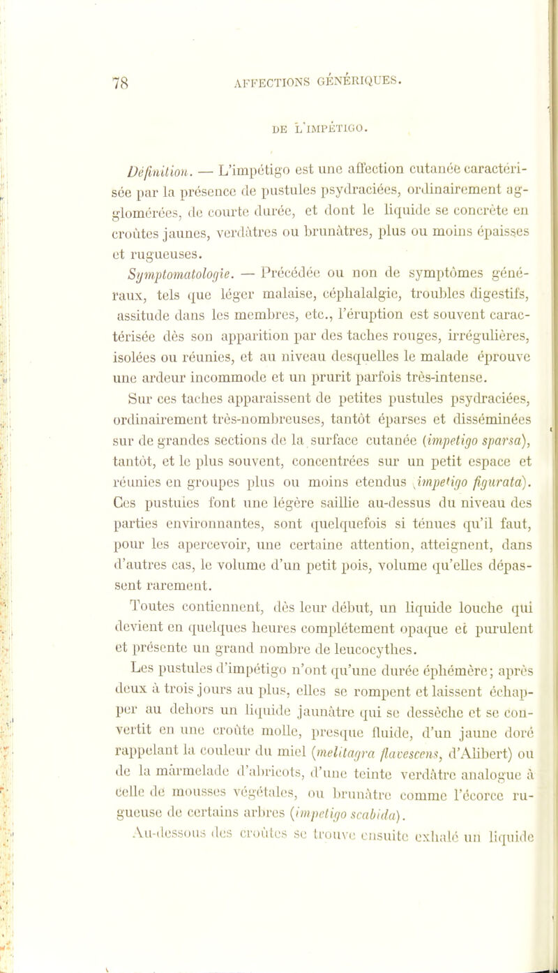 DE l'iMPKTIGO. Définition. — L'impétigo est une affection cutanée caractéri- sée par la présence de pustules psydraciées, ordinairement ag- glomérées, de courte durée, et dont le liquide se concrète eu croûtes jaunes, verdàtres ou brunâtres, plus ou moins épaisses et rugueuses. Symptomatologîe. — Précédée ou non de symptômes géné- raux, tels que léger malaise, céphalalgie, troubles digestifs, assitude dans les membres, etc., l'éruption est souvent carac- térisée dès son apparition par des taches rouges, irrégulières, isolées ou réunies, et au niveau desquelles le malade éprouve une ardeur incommode et un prurit parfois très-intense. Sur ces taches apparaissent de petites pustules psydraciées, ordinairement très-nombreuses, tantôt éparses et disséminées sur de grandes sections de la surface cutanée {impétigo sparsa), tantôt, et le plus souvent, concentrées sur un petit espace et réunies en groupes plus ou moins étendus impétigo figurata). Ces pustules font une légère saillie au-dessus du niveau des parties environnantes, sont quelquefois si ténues qu'il faut, pour les apercevoir, une certaine attention, atteignent, dans d'autres cas, le volume d'un petit pois, volume qu'elles dépas- sent rarement. Toutes contiennent, dès leur début, un liquide louche qui devient en quelques heures complètement opaque et purulent et présente un grand nombre de leucocythes. Les pustules d'impétigo n'ont qu'une durée éphémère ; après deux à trois jours au plus, elles se rompent et laissent échap- per au dehors un liquide jaunâtre qui se dessèche et se con- vertit en une croûte molle, prestiue fluide, d'un jaune doré rappelant la couleur du miel {melttagra ftavescens, d'Ahbert) ou de la marmelade d'abricots, d'une teinte verdâtrc analogue à celle de mousses végétales, ou brunâtre comme l'écorce ru- gueuse de certains arbres {impétigo scabida). Au-dessous des croûtes se trouve ensuite exlialé un liquide