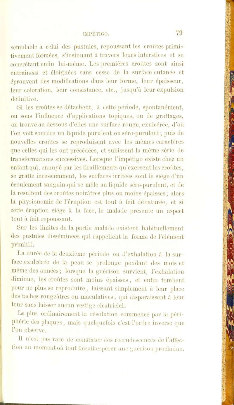 semblable à celui des ^nistules, r(;poussant les croûtes primi- tivement foi'mées, s'insinuant à travers leurs interstices et se concrétant enfin lui-même. Les premières croûtes sont ainsi entraînées et éloignées sans cesse de la surface cutanée et éprouvent des modifications dans leur forme, leur épaisseur, leur coloration, leur consistance, etc., jus([u'à leur expulsion définitive. Si les croûtes se détachent, à cette période, spontanément, ou sous l'influence d'applications topiques, ou de grattages, on trouve au-dessous d'elles une surface rouge, exulcérée, d'où l'on voit sourdre un li(|uide purulent ou si'u'o-purulent ; puis de nouvelles croûtes se reproduisent avec les mêmes caractères que celles qui les ont précédées, et subissent la même série de transformations successives. Lorsque l'impétigo existe chez un enfant qui, ennuyé par les tiraillements qu'exercent les croûtes, se gratte incessamment, les surfaces irritées sont le siège d'un écoulement sanguin qui se mêle au liquide séro-purulent, et de là résultent des croûtes noirâtres i^lus ou moins épaisses; alors la physionomie de l'éruption est tout à fait dénaturée, et si cette éruption siège à la face, le malade présente un aspect tout à fait repoussant. Sur les limites de la partie makkle existent habituellement des pustules disséminées qui rappellent la forme de l'élément primitif. La durée de la deuxième période ou d'exhalation à la sur- face exulcérée de la peau se prolonge pendant des mois et même des années ; lorsque la guérison survient, l'exhalation diminue, les croûtes sont moins épaisses, et enhn tombent pour ne plus se reproduire, laissant simplement à leur place des taches rougeàtres ou inaculatives, qui disparaissent à leur tour sans laisser aucun vestige cicatriciel. Le plus ordinairement la résolution commence par la péri- phérie des plaques , mais ({uehpiefois c'est l'ordre inverse que l'on observe. 11 n'est pas rare de constater des recrudescences de l'aHec- tuiii au niumcnloà loul faisait espérer une guérisim pi(jchain(;.