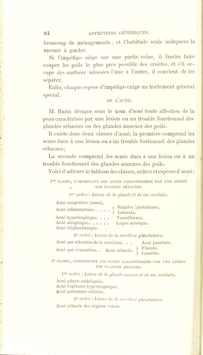 beaucoup de ménagements, et l'habitude seule indiquera la mesure à garder. Si l'impétigo siège sur une partie velue, il faudra faire couper les poils le plus près possible des croûtes, et s'il oc- cupe des surfaces adossées l'une à l'autre, il convient de les^ séparer. Enfin, chaque espèce d'impétigo exige un traitement général spécial. DE l'acné. M. Bazin désigne sous le nom d'acné toute alfection de la peau caractérisée par une lésion ou un trouble fonctionnel des glandes sébacées ou des glandes annexes des poils. Il existe donc deux classes d'acné; la première comprend les acnés dues à une lésion ou à un trouble fontionnel des glandes sébacées; La seconde comprend les acnés dues à une lésion ou à un trouble fonctionnel des glandes annexes des poils. Voici d'ailleurs le tableau des classes, ordres et espèces d'acné : i'' CLASSE, COMPRENANT LES ACNÉS CARACTÉRISÉES PAR UNE LÉSION DES GLANDES SEBACEES. 1'='' ordre : Lésion de la (/lande et de ses conduits. Acné consestive (roseu). Acné inflammatoire | Simplex (pustuleuse). I Indurata. Acné liypei'tropliique. . . . Vaiioliforme. Acné alrophique Lupus acnéique. Acné élépliantiasique. 2 ordre : Lésion de (a sccréti-j/i glandulaire. Acné par rétention de la sécrétion. . . Acné ponctuée. Acné par évacuation. . Acné sébacée. \ I Concrète. 2e CLASSEj COMPRENANT LES ACNÉS CARACTÉRISÉES PAR UNE LÉSION DES GLANDES ANNEXES. i' ordre : Lésion de lu glanda annexe et de ses conduits. Acné pilaris ombiliquéc. Acné végétante liypcrtropliique. Acné pustuleuse miliaire. 2 ordre : Lésion de lu scrrélinn glandulaire. Acné sébacée dos régions velues.