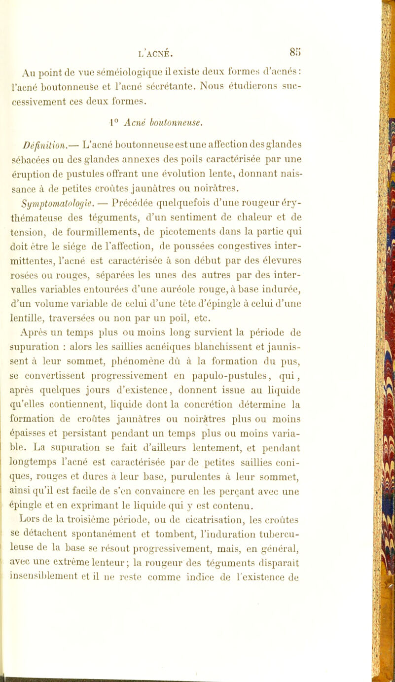 Au point de vue séméiologique il existe deux formes d'acnés : l'acné boutonneuse et l'acné sécrétante. Nous étudierons suc- cessivement ces deux formes. \° Acné boutonneuse. Définilion.— L'acné boutonneuse est une affection des glandes sébacées ou des glandes annexes des poils caractérisée par une éruption de pustules offrant une évolution lente, donnant nais- sance à de petites croûtes jaunâtres ou noirâtres. Symptomatologic. — Précédée quelquefois d'une rougeur éry- thémateuse des téguments, d'un sentiment de chaleur et de tension, de fourmillements, de picotements dans la partie qui doit être le siège de l'affection, de poussées congestives inter- mittentes, l'acné est caractérisée â son début par des élevures rosées ou rouges, séparées les unes des autres par des inter- valles variables entourées d'une auréole rouge, à base indurée, d'un volume variable de celui d'une tète d'épingle â celui d'une lentille, traversées ou non par un poil, etc. Après un temps plus ou moins long survient la période de supuration : alors les saillies acnéiques blanchissent et jaunis- sent à leur sommet, phénomène dû à la formation du pus, se convertissent progressivement en papulo-pustules, qui, après quelques jours d'existence, donnent issue au liquide qu'elles contiennent, liquide dont la concrétion détermine la formation de croûtes jaunâtres ou noirâtres plus ou moins épaisses et persistant pendant un temps plus ou moins varia- ble. La supuration se fait d'ailleurs lentement, et pendant 1 longtemps l'acné est caractérisée par de petites saillies coni- ' ques, rouges et dures a leur base, purulentes à leur sommet, ainsi qu'il est facile de s'en convaincre en les perçant avec une épingle et en exprimant le liquide qui y est contenu. Lors de la troisième période, ou de cicatrisation, les croûtes se détachent spontanément et tombent, l'induration tuljercu- I leuse de la base se résout progressivement, mais, en général, avec une extrême lenteur ; la rougeur des téguments disparait insensiblement et il reste comme indice de l'existence de