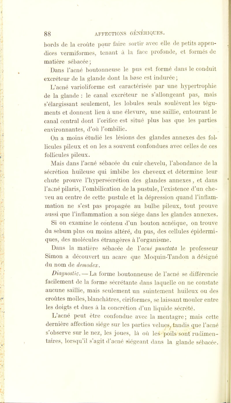 bords de la croûte pour faire sortir avec elle de petits appen- dices vermiformes, tenant à la l'ace profonde, et formés de matière sébacée; Dans l'acné boutonneuse le pus est formé dans le conduit excréteur de la glande dont la base est indurée ; L'acné varioliforme est caractérisée par une hypertrophie de la glande : le canal excréteur ne s'allongeant pas, mais s'élargissant seulement, les lobules seuls soulèvent les tégu- ments et donnent lieu à une élevure, une saillie, entourant le canal central dont l'orifice est situé plus Ijas que les parties environnantes, d'où l'ombilic. On a moins étudié les lésions des glandes annexes des fol- licules pileux et on les a souvent confondues avec celles de ces follicules pileux. Mais dans l'acné sébacée du cuir chevelu, l'abondance de la sécrétion huileuse qui imbibe les cheveux et détermine leur chute prouve l'hypersécrétion des glandes annexes, et dans l'acné pilaris, l'ombilication de la pustule, l'existence d'un che- veu au centre de cette pustule et la dépression quand l'inflam- mation ne s'est pas propagée au bulbe pileux, tout prouve aussi que l'inflammation a son siège dans les glandes annexes. Si on examine le contenu d'un bouton acnéique, on trouve du sébum plus ou moins altéré, du pus, des cellules épidermi- ques, des molécules étrangères à l'organisme. Dans la matière sébacée de l'acné punctata le professeur Simon a découvert un acare que Moquin-Tandon a désigné du nom de demodex. Diagnostic. — La forme boutonneuse de l'acné se différencie facilement de la forme sécrétante dans laquelle on ne constate aucune saillie, mais seulement un suintement huileux ou des croûtes molles, blanchâtres, ciriformes, se laissant mouler entre les doigts et dues à la concrétion d'un Uquide sécrété. L'acné peut être confondue avec la mentagre ; mais cette dernière affection siège sur les parties velues, taudis que l'acné s'observe sur le nez, les joues, là où les-poils sont rudimen- tah-es, lorsqu'il s'agit d'acné siégeant dans la glande séliacée.