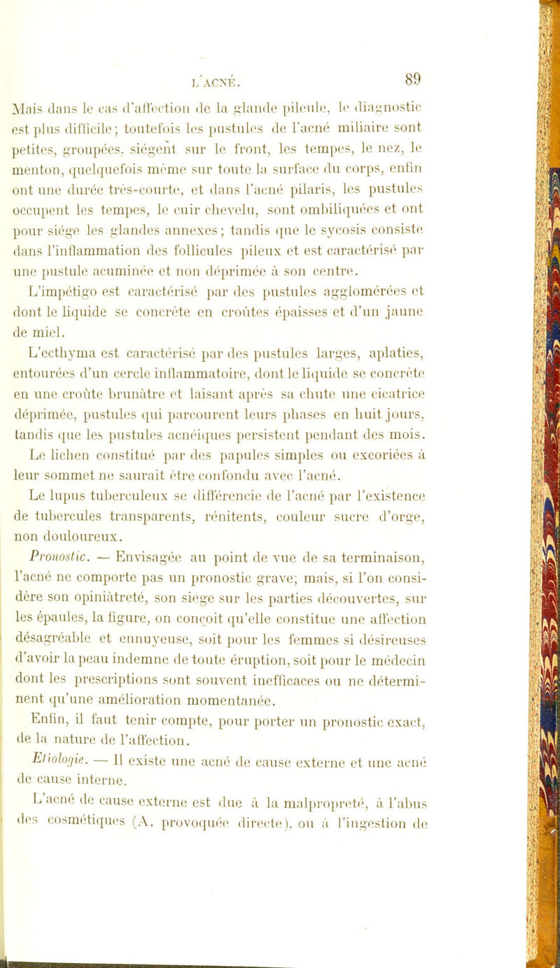 Mais dans le cas d'aft'cction de la glande pileiile, le dia-inostic. est plus dil'Iicile ; toutefois les pustules de l'acné miliaire sont petites, groupées, siègent sur le front, les tempes, le nez, le menton, quelquefois même sur toute la surface du corps, enfin ont une durée très-courte, et dans l'acn*} pilaris, les pustules occupent les tempes, le cuir chevelu, sont ombiliquées et ont pour siège les glandes annexes ; tandis que le sycosis consiste dans l'inflammation des follicules pileux et est caractéris*' par une pustule acuminée et non déprimée à son centre. L'impétigo est caractérisé par des pustules agglomérées et dont le liquide se concrète en croûtes épaisses et d'un jaune de miel. L'ecthyma est caractérisé par des pustules larges, aplaties, entourées d'un cercle inflammatoire, dont le liquide se concrète en une croûte brunâtre et laisant après sa chiite une cicatrice déprimée, pustules qui parcourent leurs phases en huit jours, tandis que les pustules acnéiques persistent pendant des mois. Le lichen constitué par des papules simples ou excoriées à leur sommet ne saurait être confondu avec l'acné. Le lupus tuberculeux se différencie de l'acné par l'existence de tubei'cules transparents, rénitents, couleur sucre d'orge, non douloureux. Pronostic. — Envisagée au point de vue de sa terminaison, l'acné ne comporte pas un pronostic grave; mais, si l'on consi- dère son opiniâtreté, son siège sur les parties découvertes, sur les épaules, la figure, on conçoit qu'elle constitue une affection désagréable et ennuyeuse, soit pour les femmes si désireuses d'avoir la peau indemne de toute éruption, soit pour le médecin dont les prescriptions sont souvent inefficaces ou ne détermi- nent qu'une amélioration momentanée. Enfin, il faut tenir compte, pour porter un pronostic exact, de la nature de l'aûection. Etiolofjie. — Il existe une acné de cause externe et une acmi (le cause interne. L'acné de cause externe est duc à la malpropret('', à l'abus des cosmétiques (A. provoquée directe), ou à l'ingestion de