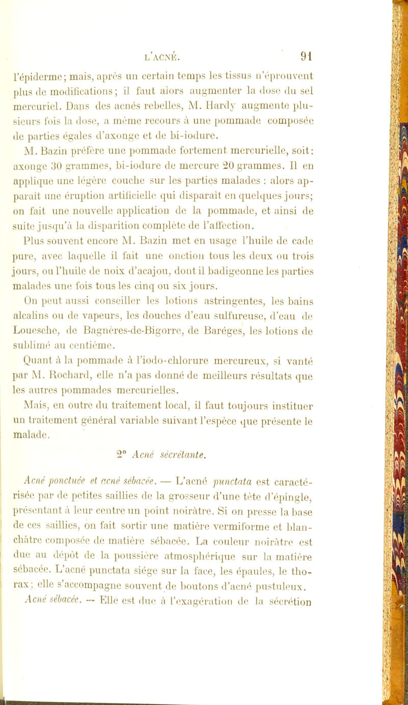 l'épidcrme; mais, apivs un certain temps les tissus n'éprouvent plus (le modifications ; il faut alors augmenter la dos(! du sel mercuriel. Dans des acnés rebelles, M. Hardy augmente plu- sieurs fois la dose, a même recours à une pommade composée de parties égales d'axonge et de bi-iodurc. M. Bazin préfère une pommade fortement mercurielle, soit: axonge 30 grammes, bi-iodurc de mercure 20 grammes. Il en applique une légère couche sur les parties malades : alors ap- paraît une éruption artificielle qui disparaît en quelques jours; on fait une nouvelle application de la pommade, et ainsi de suite jusqu'à la disparition complète de l'aflcction. Plus souvent encore M. Bazin met en usage l'huile de cadc pure, avec laquelle il fait une onction tous les deux ou trois jours, ou l'huile de noix d'acajou, dont il badigeonne les parties malades une fois tous les cinq ou six jours. On peut aussi conseiller les lotions astringentes, les bains alcahns ou de vapeurs, les douches d'eau sulfureuse, d'eau de Loucsche, de Bagnères-de-Bigorre, de Baréges, les lotions de sublimé au centième. Quant à la pommade à l'iodo-chlorure mercureux, si vanté par M. Rochard, elle n'a pas donné de meilleurs résultats que les autres pommades mercurielles. Mais, en outre du traitement local, il faut toujours instituer un traitement général variable suivant l'espèce que présente le malade. 2° Acné sécrétante. Acné ponctuée et acné sébacée. — L'acné punctata est caracté- risée par de petites saillies de la grosseur d'une tète d'épingle, présentant à leur centre un point noirâtre. Si on presse la base de ces saillies, on fait sortir une matière vermiforme et blan- châtre composée de matière sébacée. La couleur noirâtre est due au dépôt de la poussière atmosphérique sur la matière sébacée. L'acné punctata siège sur la face, les épaules, le tho- rax; elle s'accompagne souvent de boutons d'acné pustuleux. Acné sébacée. — Elle est duiï à l'iixagération de la sécrétion