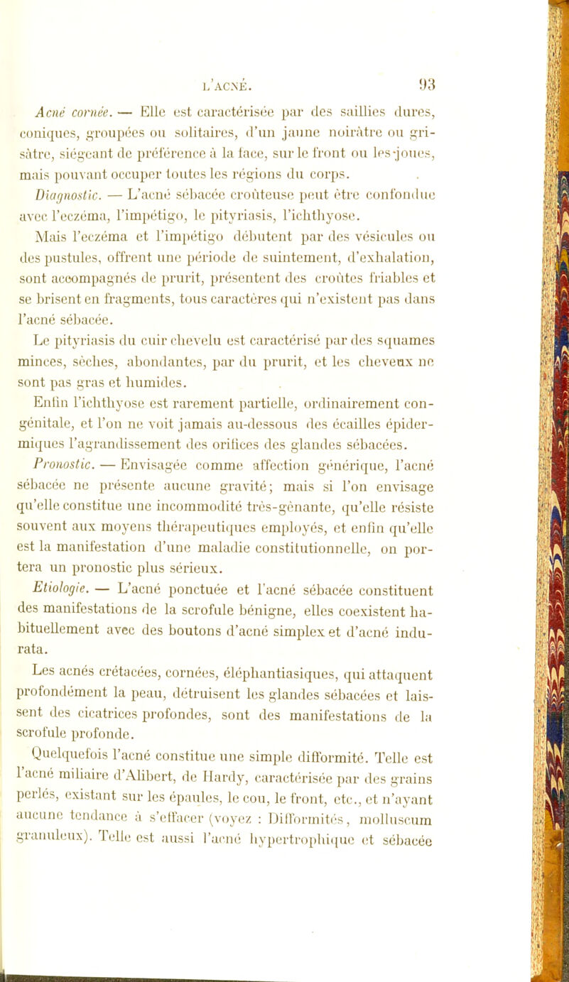 Acné cornée. — Elle est caractérisée par des saillies dures, coniques, groupées ou solitaires, d'un jaune noirâtre ou gri- sâtre, siégeant de préférence à la face, sur le front ou les-joui's, mais pouvant occuper toutes les régions du corps. Diagnostic. — L'acné sébacée croùteuse peut être confondue avec l'eczéma, l'impétigo, le pityriasis, l'iclithyose. Mais l'eczéma et l'impétigo débutent par des vésicules ou des pustules, offrent une période de suintement, d'exhalation, sont accompagnés de prurit, présentent des croûtes friables et se brisent en fragments, tous caractères qui n'existent pas dans l'acné sébacée. Le pityriasis du cuir chevelu est caractérisé par des squames minces, sèches, abondantes, par du prurit, et les cheveux ne sont pas gras et humides. Entin l'iclithyose est rarement partielle, ordinairement con- génitale, et l'on ne voit jamais au-dessous des écailles épider- miques l'agrandissement des orifices des glandes sébacées. Pronostic. — Envisagée comme affection générique, l'acné sébacée ne présente aucune gravité; mais si l'on envisage qu'elle constitue une incommodité très-gcnante, qu'elle résiste souvent aux moyens tliérapeutitpies employés, et enfin qu'elle est la manifestation d'une maladie constitutionnelle, on por- tera un pronostic plus sérieux. Etiologie. — L'acné ponctuée et l'acné sébacée constituent des manifestations de la scrofule bénigne, elles coexistent ha- bituellement avec des boutons d'acné simplex et d'acné indu- rata. Les acnés crétacées, cornées, éléphantiasiques, qui attaquent profondément la peau, détruisent les glandes sébacées et lais- sent des cicatrices profondes, sont des manifestations de la scrofule profonde. Quelquefois l'acné constitue une simple difformité. Telle est l'acné railiaire d'Alibert, de Hardy, caractérisée par des grains perlés, existant sur les épaules, le cou, le front, etc., et n'ayant aucune tendance à s'etfacer (voyez : Dllformitos, molluscum granuleux). Telle est aussi l'acné hypertrophi(iue (!t sébacée