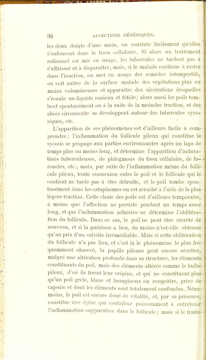 les deux doigts d'une main, on constate facilement qu'elles s'enfoncent dans le tissu cellulaire. Si alors un traitement rationnel est mis en usage, les tubercules ne tardent pas à s'ailaisser et à disparaître; mais, si le malade continue à rester dans l'inaction, ou met en usage des remèdes intempestifs, on voit naître de la surface malade des végétations plus ou moins volumineuses et apparaître des ulcérations desquelles s'écoule un liquide sanieux et fétide ; alors aussi les poils tom- bent spontanément ou à la suite de la moindre traction, et des abcès circonscrits se développent autour des tul^ercules syco- siques, etc. * L'apparition de ces phénomènes est d'ailleurs facile à com- prendre : l'inflammation du follicule pileux qui constitue le sycosis se propage, aux parties environnantes après un laps de temps plus ou moins long, et détermine l'apparition d'indura- tions tuberculeuses, de phlegmons du tissu cellulaire, de fu- roncles, etc.; mais, par suite de l'inflammation même du folli- cule pileux, toute connexion entre le poil et le foUicule qui le contient ne tarde pas à être détruite, et le poil tombe spon- tanément dans les cataplasmes ou est arraché à l'aide de la plus légère traction. Cette chute des poils est d'aiUeurs temporaire, à moins que l'affection ne persiste pendant un temps assez long, et que l'inflammation adhésive ne détermine l'oblitéra- tion du foUicule. Dans ce cas, le poil ne peut être sécrété de nouveau, et si la guérison a lieu, du moins n'est-elle obtenue qu'au prix d'un calvitie irrémédiable. Mais si cette obhtération du folhcule n'a pas lieu, et c'est là le phénomène le plus fré- quemment observé, la papille pileuse peut encore sécréter, malgré une altération profonde dans sa structure, les éléments constituants du poil, mais des éléments altérés comme le bulbe pileux, d'où ils tirent leur origine, et qui ne constituent plus qu'un poil grêle, blanc et lanugineux ou rougeàtre, privé de capsule et dont les éléments sont totalement confondus. Néan- moins, le poil est encort; doué de vitalité, et, pai' sa présence, constitue une épine .[ui confrilKie puissamment à entretenir l'inflammation suppurative dans le follicule ; mais si le traite-