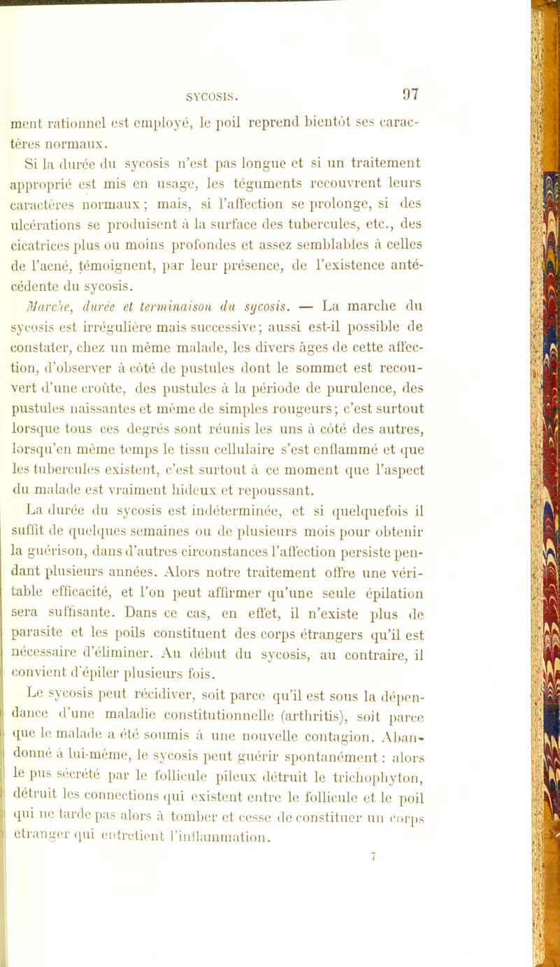 ment rationnel est cmployt', le poil reprend bientôt ses carac- tères normaux. Si la durée du sycosis n'est pas longue et si un traitement approprie est mis en usage, les téguments recouvrent leurs caractères normaux ; mais, si l'aflection se prolonge, si des ulcérations se produisent à la surface des tubercules, etc., des cicatrices plus ou moins profondes et assez semblables à celles de l'acné, témoignent, par leur présence, de l'existence anté- cédente du sycosis. Marche, durée et terminaison du sijcosis. — La marcbe du sycosis est irrégulière mais successive ; aussi est-il possible de constater, chez un même malade, les divers âges de cette aflec- tion, d'oljserver à côté de pustules dont le sommet est recou- vert d'une croûte, des pustules à la période de purulence, des pustules naissantes et même de simples rougeurs ; c'est surtout lorsque tous ces degrés sont réunis les uns à côté des autres, lorsqu'on même temps le tissu cellulaire s'est enflammé et que les tubercules existent, c'est surtout à ce moment que l'aspect du malade est vraiment hideux et repoussant. La durée du sycosis est indéterminée, et si quelquefois il suffit de quelques semaines ou de plusieurs mois pour obtenir la guérison, dans d'autres circonstances l'affection persiste pen- dant plusieurs années. Alors notre traitement offre une véri- table efficacité, et l'on peut affirmer qu'une seule épilation sera suffisante. Dans ce cas, en effet, il n'existe plus de parasite et les poils constituent des corps étrangers qu'il est nécessaire d'éhminer. Au début du sycosis, au contraii-e, il convient depiler plusieurs fois. Le sycosis peut récidiver, soit parce qu'il est sous la dépen- dance d'une maladie constitutionnelle (arthritis), soit jjarce que le malade a été soumis à une nouvelle contagion. Aban- donné à lui-même, le sycosis peut guérir spontanément : alors le pus sécrété par le follicule pileux détruit le trichophyton, détruit les connections qui existent entre le follicule et le poil qui ne tarde pas alors à tomljer et cesse de constituer un cor[)s étranger qui ('iitrcti(Mit l'iiiilammation.