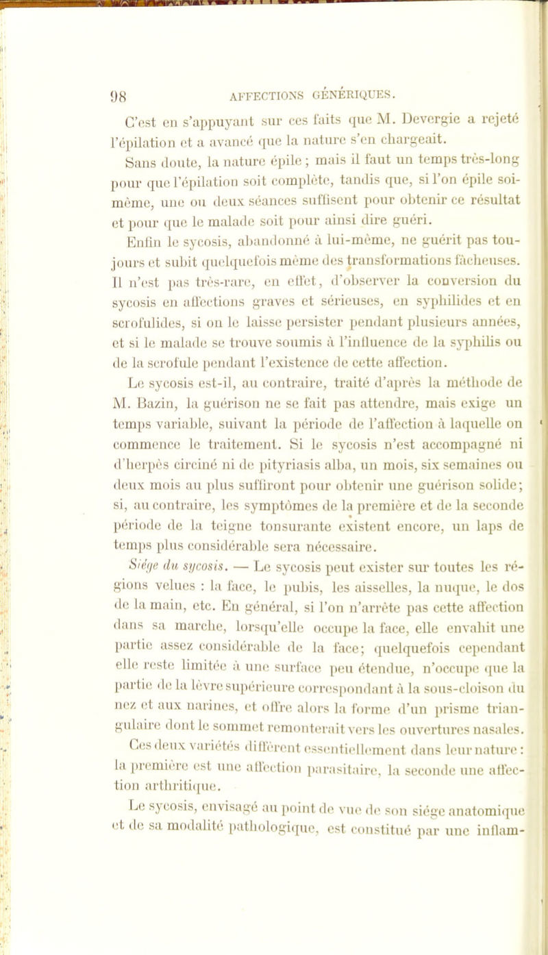 C'est en s'appuyant sur ces laits que M. Devergie a rejeté l'opilation et a avancé que la nature s'en cliai'geait. Sans doute, la nature épile ; mais il faut un temps très-long pour quel'épilation soit complète, tandis que, slTon épile soi- même, une ou deux séances suffisent pour obtenir ce résultat et pour que le malade soit pour ainsi dire guéri. Enfin le sycosis, aljandonné à lui-même, ne guérit pas tou- jours et subit quelquefois même des transformations fâcheuses. Il n'est pas très-rare, en eflet, d'observer la conversion du sycosis en aflections graves et sérieuses, eu sypliilides et en scrofulides, si on le laisse persister pendant plusieurs années, et si le malade se trouve soumis à l'influence de la syphilis ou de la scrofule pendant l'existence de cette affection. Le sycosis est-il, au contraire, traité d'après la méthode de M. Bazin, la guérison ne se fait pas attendre, mais exige un temps variable, suivant la période de l'aflectiou à laquelle on commence le traitement. Si le sycosis n'est accompagné ni d'herpès circiné ni de pityriasis alba, un mois, six semaines ou deux mois au plus suffiront pour obtenir une guérison solide ; si, au contraire, les symptômes de la premiêi'e et de la seconde période de la teigne tonsurante existent encore, un laps de temps plus considérable sera nécessaire. Siège du sycosis. — Le sycosis peut exister sur toutes les ré- gions velues : la face, le pubis, les aisselles, la nuque, le dos de la main, etc. En général, si l'on n'arrête pas cette aôection dans sa marche, lorsqu'elle occupe la face, elle envahit une partie assez considérable de la face; quelquefois cependant elle reste hmitéc à une surface peu étendue, n'occupe que la partie de la lèvre supérieure correspondant à la sous-cloison du nez et aux narines, et offre alors la forme d'un prisme trian- gulaire dont le sommet remonterait vers les ouvertures nasales. Ces deux variétés di Aèrent essiintioUeraont dans leur nature: la première est une allèction parasitaire, la seconde une afiec- tion arthritique. Le sycosis, envisagé au point de \ ue do son siège anatomique (!t de sa modalité pathologique, est constitué par une inflam-