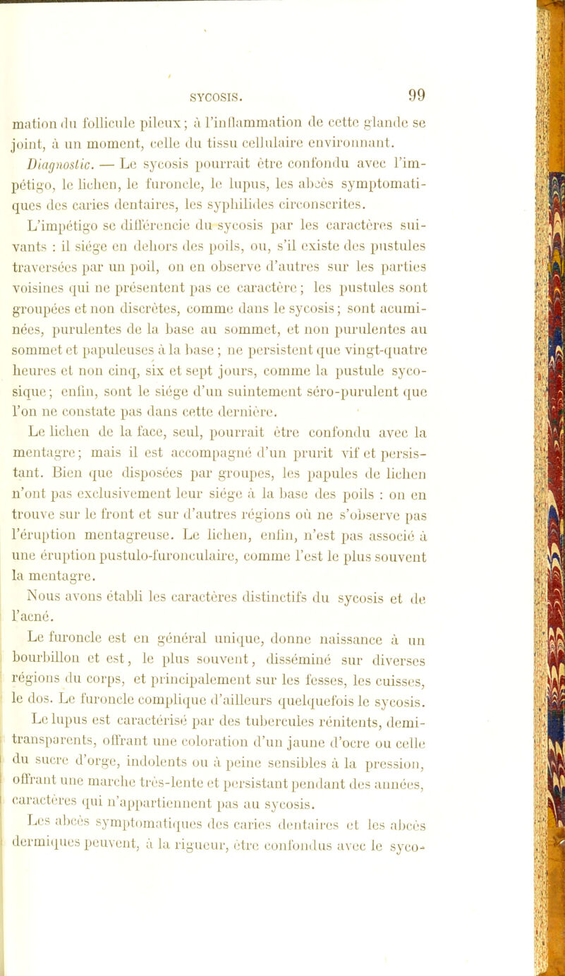 mationdu follicule pileux; ù l'inllammation de cette glande se joint, à un moment, celle du tissu cellulaire enviroimant. Diagnoslic. — Le sycosis pourrait être confondu avec l'im- pétigo, le lichen, le furoncle, le lupus, les al^aès symptomati- qucs des caries dentaires, les syphilides circonscrites. L'impétigo se diilerencie du sycosis par les caractères sui- vants : il siège en dehors des poils, ou, s'il existe des pustules traversées par un poil, on en observe d'autres sur les parties voisines qui ne présentent pas ce caractère ; les pustules sont groupées et non discrètes, comme dans le sycosis ; sont acumi- nées, purulentes de la base au sommet, et non purulentes au sommet et papuleuses à la l)ase ; ne persistent que vingt-cj[uatre heures et non cinq, six et sept jours, comme la pustule syco- sique ; eniin, sont le siège d'un suintement séro-purulent que l'on ne constate pas dans cette dernière. Le lichen de la face, seul, pourrait être confondu avec la mentagre ; mais il est accompagné d'un prurit vif et persis- tant. Bien que disposées par groupes, les papules de lichen n'ont pas exclusivement leur siège à la base des poils : on en trouve sur le front et sur d'autres régions oiï ne s'observe pas l'éruption mentagreuse. Le lichen, enliji, n'est pas associé à une éruption pustulo-i'uronculaire, comme l'est le plus souvent la mentagre. Nous avons établi les caractères distinctifs du sycosis et de l'acné. Le furoncle est en général unique, donne naissance à un bourbillon et est, le plus souvent, disséminé sur diverses régions du corps, et principalement sur les fesses, les cuisses, le dos. Le furoncle complique d'ailleurs quelquefois le sycosis. Le lupus est caractérisé par des tubercules rénitents, demi- transparents, (jlfrant une coloration d'un jaune d'ocre ou celle du sucre d'orge, indolents ou à peine sensibles à la pression, offrant une marche très-lente et persistant pendant des années, caractères cpii n'appartiennent pas au sycosis. Les idjcès sympti)mati(pies des caries dentaires et les aljcès ilermiques peuvent, à bx rigueur, être confondus avec le syco-