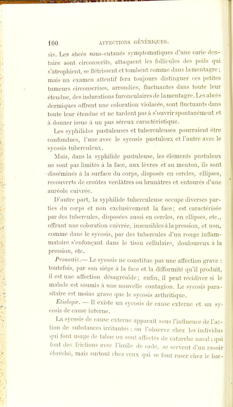 sis. Les abcès sous-cutanés symptomatiques d'une carie den- taire sont circonscrits, attaquent les follicules des poils qui s'atrophient, se flétrissent et tombent comme dans lamentagre ; mais un examen attentif fera toujours distinguer ces petites tumeurs circonscrites, arrondies, fluctuantes dans toute leur étendue, des indurations furonculaires de lamentagre. Les abcès dermiques offrent une coloration violacée, sont fluctuants dans toute leur étendue et ne tardent pas à s'ouvrir spontanément et à donner issue à un pus séreux caractéristique. Les syphilides pustuleuses et tuberculeuses pourraient être confondues, l'une avec le sycosis pustuleux et l'autre avec le sycosis tuberculeux. Mais, dans la syphilide pustuleuse, les éléments pustuleux ne sont pas hmités à la face, aux lèvres et au menton, ils sont disséminés à la surface du corps, disposés en cercles, elUpses, recouverts de croûtes verdâtres ou brunâtres et entourés d'une auréole cuivrée. D'autre part, la syphilide tuberculeuse occupe diverses par- ties du corps et non exclusivement la face; est caractérisée par des tubercules, disposées aussi en cercles, en ellipses, etc., ofl'rant une coloration cuivrée, insensibles à la pression, et non, comme dans le sycosis, par des tubercules d'un rouge inflam- matoire s'enfonçant dans le tissu cellulaire, douloureux à la pression, etc. Pronostic.— Le sycosis ne constitue pas une aÔection grave : toutefois, par son siège à la face et la diflbrmité qu'il produit, il est une affection désagréa])le ; enfin, il peut récidiver si le malade est soumis à une nouvelle contagion. Le sycosis para- sitaire est moins grave que le sycosis arthritique. Eliologic. — Il existe un sycosis de cause externe et un sy- cosis de cause interne. La sycosis de cause externe apparaît sous l'influence de Fac- tion de substances irritantes : on l'observe chez les individus qui font usage de tabac ou sont afloctés de catarrhe nasal ; qui Innt des frictions avec n.uile de ca.le, se servent d'un rasoir (M)réché, mais surtout clic/, ceux (pii .se font raser chez le bar-