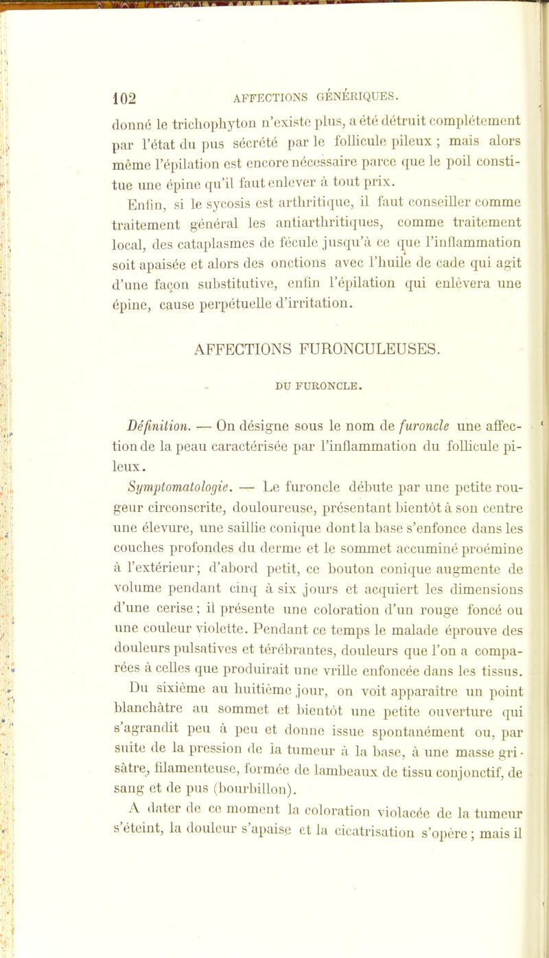 donné le trichopliyton n'existe plus, a été détruit complètement par l'état du pus sécrété par le follicule pileux ; mais alors même l'épilation est encore nécessaire parce que le poil consti- tue une épine qu'il faut enlever à tout prix. Enfin, si le sycosis est arthritique, il faut conseiller comme traitement général les antiarthritiques, comme traitement local, des cataplasmes de fécule jusqu'à ce que l'inflammation soit apaisée et alors des onctions avec l'huile de cade qui agit d'une façon suhstitutive, enfin l'épilation qui enlèvera une épine, cause perpétuelle d'irritation. AFFECTIONS FURONCULEUSES. DU FURONCLE. Définition. — On désigne sous le nom de furoncle une affec- tion de la peau caractérisée par l'inflammation du foUicule pi- leux . Symptomatologie. — Le furoncle déhute par une petite rou- geur circonscrite, douloureuse, présentant bientôt à son centre une élevure, une saillie conique dont la hase s'enfonce dans les couches profondes du derme et le sommet accuminé proémine à l'extérieur ; d'abord petit, ce bouton conique augmente de volume pendant cinq à six jours et acquiert les dimensions d'une cerise ; il présente une coloration d'un rouge foncé ou une couleur violette. Pendant ce temps le malade éprouve des douleurs pulsatives et térébrantes, douleurs que l'on a compa- rées à celles que produirait une vrille enfoncée dans les tissus. Du sixième au huitième jour, on voit apparaître un point blanchâtre au sommet et bientôt une petite ouverture qui s'agrandit peu à peu et donne issue spontanément ou, par suite de la pression de la tumeur à la base, à une masse gri • sâtre, filamenteuse, formée de lambeaux de tissu conjonctif, de sang et de pus (bourbillon). A dater de ce moment la coloration violacée de la tumeur s'éteint, la douleur s'apaise et la cicatrisation s'opère ; mais il