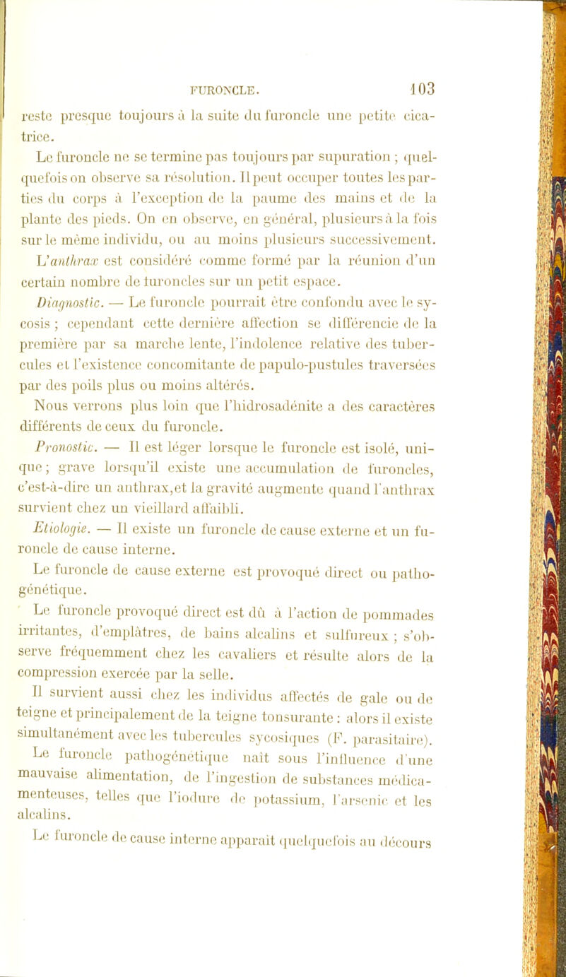 reste presque toujours à la suite du i'uroncle une petite cica- trice. Le furoncle ne se termine pas toujours par supuration ; quel- quefois on oliserve sa nisolution. Ilpeut occuper toutes les par- tics (lu corps à l'exception de la paume des mains et de la plante des pieds. On en observe, en général, plusieurs à la fois sur le même individu, ou au moins plusieurs successivement. h'anthrax est considéré comme formé par la réunion d'un certain nombre de luroncles sur un petit espace. Diagnostic. — Le furoncle pourrait être confondu avec le sy- cosis ; cependant cette dernière affection se dillerencie de la première par sa marche lente, l'indolence relative des tuljer- cules el l'existence concomitante de papulo-pustules traversées par des poils plus ou moins altérés. Nous verrons plus loin que l'hidrosadénite a des caractères différents de ceux du furoncle. Pronostic. — Il est léger lorsque le furoncle est isolé, uni- que ; grave lorsqu'il existe une accumulation de furoncles, c'est-à-dire un anthrax,et la gravité augmente quand l'anthrax survient chez un vieillard affaibli. Etiologis. — Il existe un furoncle de cause externe et un fu- roncle de cause interne. Le furoncle de cause externe est provoqué direct ou patho- génétique. Le furoncle provoqué direct est dû à l'action de pommades irritantes, d'emplâtres, de bains alcahns et sulfureux ; s'o)> serve fréquemment chez les cavaUers et résulte alors de la compression exercée par la selle. Il survient aussi chez les individus affectés de gale ou de teigne et principalement de la teigne tonsurante : alors il existe simultanément avec les tubercules sycosiques (F. parasitaire). Le furoncle pathogénétique nait sous l'inlluence d'une mauvaise ahmentation, de l'uigestion de substances médica- menteuses, telles que l'iodure do j.otassium, i Mrsenic et les alcalins. Le i'uroncle de cause interne apparaît quelquel'ois au d(;cours