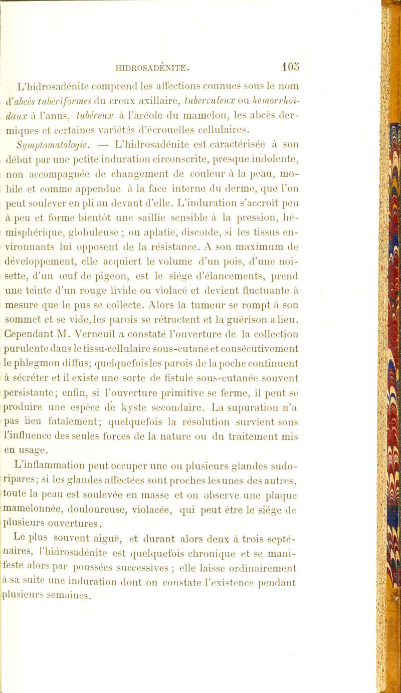 L'hidrosadénito comprend les affections connues sous le nom d'abcès tubériformes du creux axillaire, luberculeux ou hémorrhdi- daux à l'anus, tubêreux à l'aréole du mamelon, les abcès der- miques et certaines variétés d'écrouelles cellulaires. Sijmplomatologie. — L'hidrosadénite est caractérisée à son début par une petite induration circonscrite, presque indolente, non accompagnée de changement de couleur à la peau, mo- bile et comme appendue à la face interne du derme, que l'on peut soulever en pli au devant d'elle. L'induration s'accroit peu à peu et forme bientôt une saillie sensible à la pression, hé- misphérique, globuleuse ; ou aplatie, discoïde, si les tissus en- vironnants lui opposent de la résistance. A son maximum de développement, elle acquiert le volume d'un pois, d'une noi- sette, d'un œuf de pigeon, est le siège d'élancements, prend une teinte d'un rouge livide ou violacé et devient fluctuante à mesure que le pus se collecte. Alors la tumeur se rompt à son sommet et se vide, les parois se rétractent et laguérison a lieu. Cependant M. Verneuil a constaté l'ouverture de la colle(îtion purulente dans le tissu-cellulaire sous-cutané et consécutivement le phlegmon diffus; quelquefois les parois de la poche continuent à sécréter et il existe une sorte de fistule sous-cutanée souvent persistante; enfin, si l'ouverture primitive se ferme, il peut se produire une espèce de kyste secondaire. La supuration n'a pas heu fatalement; quelquefois la résolution survient sous l'influence des seules forces de la nature ou du traitement mis en usage. L'inflammation peut occuper une ou plusieurs glandes sudo- ripares; si les glandes aÛectées sont proches les unes des autres, toute la peau est soulevée en masse et on observe, une plaque mamelonnée, douloureuse, violacée, qui peut être le siège de plusieurs ouvertures. Le plus souvent aiguë, et durant alors deux à trois septé- naires, l'hidrosadénite est quelquefois chronique et se mani- I leste alors par poussées successives ; elle laisse ordinairement ;àsa suite une induration dont on constate l'existence pendant plusieurs semaines.