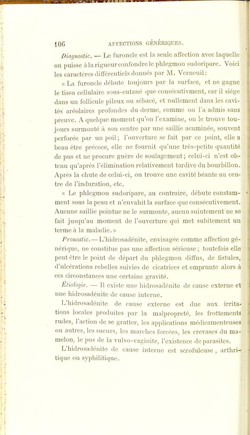Diagnostic. — Le furoncle est la seule affection avec laquelle on puisse à la rigueur confondre le phlegmon sudoripare. Voici les caractères différentiels donnés par M, Verneuil: u La furoncle débute toujours par la surface, et ne gagne le tissu cellulaire sous-cutané que consécutivment, car il siège dans un follicule pileux ou sébacé, et nullement dans les cavi- tés aréolaires profondes du derme, comme on l'a admis sans preuve. A quelque moment qu'on l'examine, on le trouve tou- jours surmonté à son centre par une saillie acuminée, souvent perforée par un poil ; l'ouverture se fait par ce point, elle a beau être précoce, elle ne fournit qu'une très-petite quantité de pus et ne procure guère de soulagement ; celui-ci n'est ob- tenu qu'après l'élimination relativement tardive du bourbillon. Après la chute de celui-ci, on trouve une cavité béante au cen- tre de l'induration, etc. (( Le phlegmon sudoripare, au contraire, débute constam- ment sous la peau et n'envahit la surface que consécutivement. Aucune saillie pointue ne le surmonte, aucun suintement ne se fait jusqu'au moment de l'ouverture qui met subitement un terme à la maladie. » Pronostic.—L'hidrosadénite, envisagée comme affection gé- nérique, ne constitue pas une affection sérieuse ; toutefois eUe peut être le point de départ du phlegmon diffus, de fistules, d'ulcérations rebelles suivies de cicatrice? et emprunte alors à ces circonstances une certaine gravité. Etiologie. — Il existe une hidrosadénite de cause externe et une hidrosadénite de cause interne. L'hidrosadénite de cause externe est due aux irrita^ tions locales produites par la malpropreté, les frottements rudes, l'action de se gratter, les apjilications médicamenteuses ou autres, les sueurs, les marches forcées, les crevases du ma- melon, le pus de la vulvo-vaginite, l'existence de parasites. L'hidrosadénite de cause interne est scrofuleuse , arthri- tique ou syphilitique.