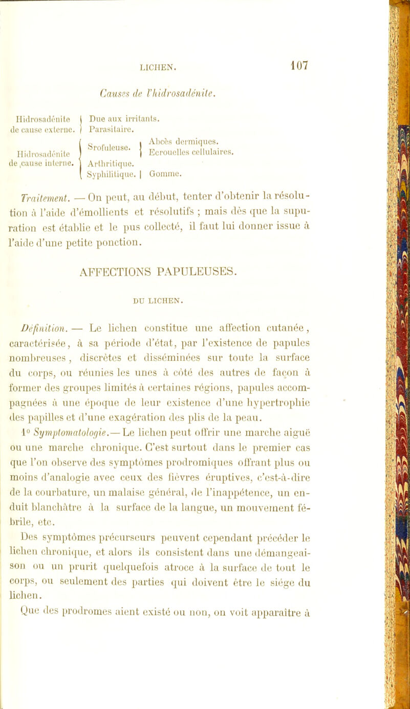 Causes de Vhidrosadénite. Hidrosadi'iiil.e de cause e.xlcnie. Due aux ii'i'ilanls. ParasUairo. Hidmsadriiile de ,cause iuleriie. Sroluleuse. Alicès dermiques. Ecrouelles cellulaires. Arthritique. Syphilitique. | Gomme. Traitement. — On peut, au début, tenter d'obtenir la résolu- tion ii l'aide d'émoUients et résolutifs ; mais dès que la supu- ration est établie et le pus collecté, il faut lui donner issue à l'aide d'une petite ponction. Définition.— Le lichen constitue une alfection cutanée, caractérisée, à sa période d'état, par l'existence de papules nombreuses , discrètes et disséminées sur toute la surface du corps, ou réunies les unes à côté des autres de façon à former des groupes limités à certaines régions, papules accom- pagnées à une époque de leur existence d'une hypertrophie des papilles et d'une exagération des plis de la peau. \° Sympiomatologie.— Le lichen peut olMr une marche aiguë ou une marche chronique. C'est surtout dans le premier cas que l'on observe des symptômes prodromiques offrant plus ou moins d'analogie avec ceux des hùvres éruptives, c'est-à-dire de la courbature, un malaise général, de l'inappétence, un en- duit blanchâtre à la surface de la langue, un mouvement fé- brile, etc. Des symptômes précurseurs peuvent cependant précéder le lichen chroni(]ue, et alors ils consistent dans une démangeai- son (ju un prurit quelquefois atroce à la surface de tout le corps, ou seulement des parties qui doivent être le siège du lichen. Que des prodromes aient existé ou non, on voit apparaître à AFFECTIONS PAPULEUSES. DU LICHEN.