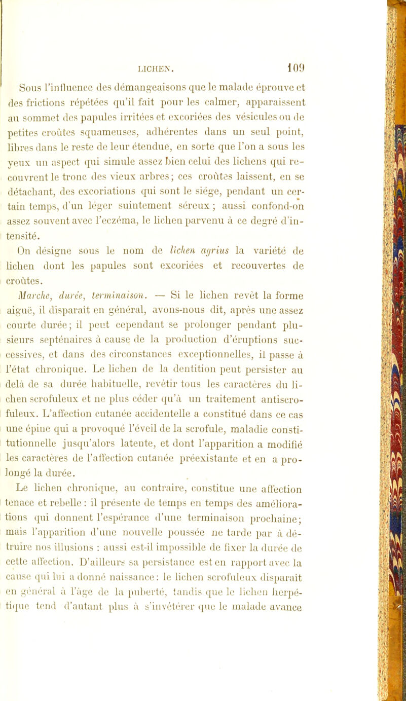 Sous l'intlucnce des démangeaisons que le malade éprouve et des frictions répétées qu'il l'ait pour les calmer, apparaissent au sommet des papules irritées et excoriées des vésicules ou de petites croûtes squameuses, adhérentes dans un seul point, libres dans le reste de leur étendue, en sorte que l'on a sous les yeux un aspect qui simule assez bien celui des lichens qui re- couvrent le tronc des vieux arbres; ces croûtes laissent, en se détachant, des excoriations qui sont le siège, pendant un cer- tain temps, d'un léger suintement séreux ; aussi confond-on assez souvent avec l'eczéma, le lichen parvenu à ce degré d'in- tensité. On désigne sous le nom de lichen agrius la variété de lichen dont les papules sont excoriées et recouvertes de croûtes. Marche, durée, terminaison. — Si le lichen revêt la forme aigué, il disparait en général, avons-nous dit, après une assez courte durée; il peut cependant se prolonger pendant plu- sieurs septénaires à cause de la production d'éruptions suc- cessives, et dans des circonstances exceptionnelles, il passe à l'état chronique. Le lichen de la dentition peut persister au delà de sa durée habituelle, revêtir tous les caractères du li- chen scrofuleux et ne plus céder qu'à un traitement antisero- fuleux. L'afl'ection cutanée accidentelle a constitué dans ce cas une épine qui a provoqué l'éveil de la scrofule, maladie consti- tutionnelle jusqu'alors latente, et dont l'apparition a modifié les caractères de l'atrection cutanée préexistante et en a pro- longé la durée. Le lichen chronique, au contraire, constitue une affection tenace et rebelle : il présente de temps en temps des améliora- tions qui donnent l'espérance d'une terminaison prochaine; mais l'apparition d'une nouvelle poussée ne tarde par à dé- truire nos illusions : aussi est-il impossible de fixer la durée de cette affection. D'ailleurs sa persistance est en rapport avec la cause qui lui a donné naissance: le lichen scrofuleux disparait en i^i'iKTal à l'âge de la puberti-, tandis que le lichen herpé- tiipie tend d'autant plus à s'invétérer que le malade avance