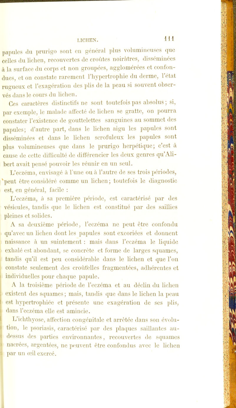 papules du prurigo sont en général plus volumintuiscs que celles du lichen, recouvertes de croûtes noirâtres, disséminées à la surface du corps et non groupées, agglomérées et confon- dues, et on constate rarement l'hypertrophie du derme, l'état rugueux et l'exagération des plis de la peau si souvent obser- vés dans le cours du lichen. Ces caractères distinctifs ne sont toutefois pas absolus ; si, par exemple, le malade ahecté de hchen se gratte, on pourra constater l'existence; de gouttelettes sanguines au sommet des papules; d'autre part, dans le lichen aigu les papules sont disséminées et dans le hchen scrofuleux les papules sont plus volumineuses que dans le prurigo herpétique; c'est à cause de cette difhculté de différencier les deux genres qu'Ah- bert avait pensé pouvoir les réunir en un seul. L'eczéma, envisagé à l'une ou à. l'autre de ses trois périodes, *peut être considéré comme un lichen; toutefois le diagnostic est, en général, facile : L'eczéma, à sa première période, est caractérisé par des vésicules, tandis que le lichen est constitué par des saillies pleines et solides. A sa deuxième période, l'eczéma ne peut être confondu qu'avec un lichen dont les papules sont excoriées et donnent naissance à un suintement : mais dans l'eczéma le liquide exhalé est abondant, se concrète et forme de larges squames, i tandis qu'il est peu considérable dans le lichen et que l'on constate seulement des croùtélles fragmentées, adhérentes et individueUes pour chaque papule. A la troisième période de l'eczéma et au déclin du lichen existent des squames ; mais, tandis que dans le lichen la peau est hypertrophiée et présente une exagération de ses plis, dans l'eczéma elle est amincie. L'ichthyose, affection congénitale et arrêtée dans son évolu- tion, le psoriasis, caractérisé par des plaques saillantes au- ilessus dos parties envh'onnantcs, recouvertes de squames nacrées, argentées, ne peuvent être confondus avec le lichen par un œil exercé.