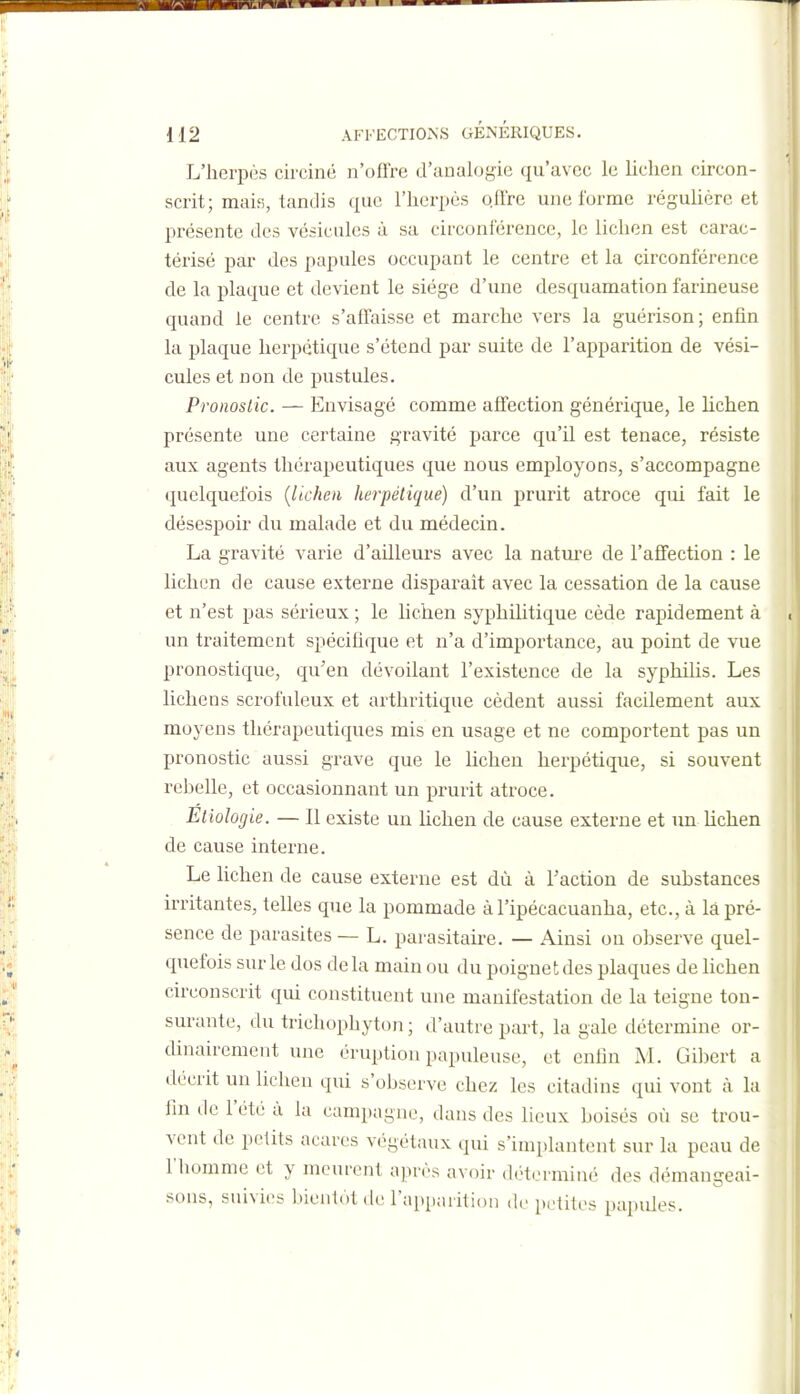 L'herpès circiné n'offre d'analogie qu'avec le lichen circon- scrit; mais, tandis que l'herpès o.ftre une l'orme réguhère et présente des vésicules à sa circonférence, le lichen est carac- térisé par des papules occupant le centre et la circonférence de la plaque et devient le siège d'une desquamation farineuse quand le centre s'affaisse et marche vers la guérison; enfin la plaque herpétique s'étend par suite de l'apparition de vési- cules et non de pustules. Pronosiic. — Envisagé comme affection générique, le hchen présente une certaine gravité parce qu'il est tenace, résiste aux agents thérapeutiques que nous employons, s'accompagne quelquefois {lichen herpétique) d'un prurit atroce qui fait le désespoir du malade et du médecin. La gravité varie d'ailleurs avec la nature de l'affection : le lichen de cause externe disparaît avec la cessation de la cause et n'est pas sérieux ; le lichen syphilitique cède rapidement à un traitement spécifique et n'a d'importance, au point de vue pronostique, qu'en dévoilant l'existence de la syphihs. Les lichens scrof'uleux et arthritique cèdent aussi facilement aux moyens thérapeutiques mis en usage et ne comportent pas un pronostic aussi grave que le lichen herpétique, si souvent rel^elle, et occasionnant un prurit atroce. Eiiologie. — Il existe un lichen de cause externe et un lichen de cause interne. Le lichen de cause externe est dû à l'action de substances irritantes, telles que la pommade àl'ipécacuanha, etc., à là pré- sence de parasites — L. parasitaire. — Ainsi on observe quel- quefois sur le dos delà main ou du poignet des plaques de lichen circonscrit qui constituent une manifestation de la teigne ton- surante, du trichophyton ; d'autre part, la gale détermine or- dinairement une éruption papuleuse, et enfin M. Gibert a décrit un lichen qui s'observe chez les citadins qui vont à la fin lie l'été à la campagne, dans des lieux boisés où se trou- vent de petits acares végétaux qui s'implantent sur la peau de l'homme et y meurent après avoir déterminé des démangeai- sons, suivies biLMitol de l'apparition de petites papules.